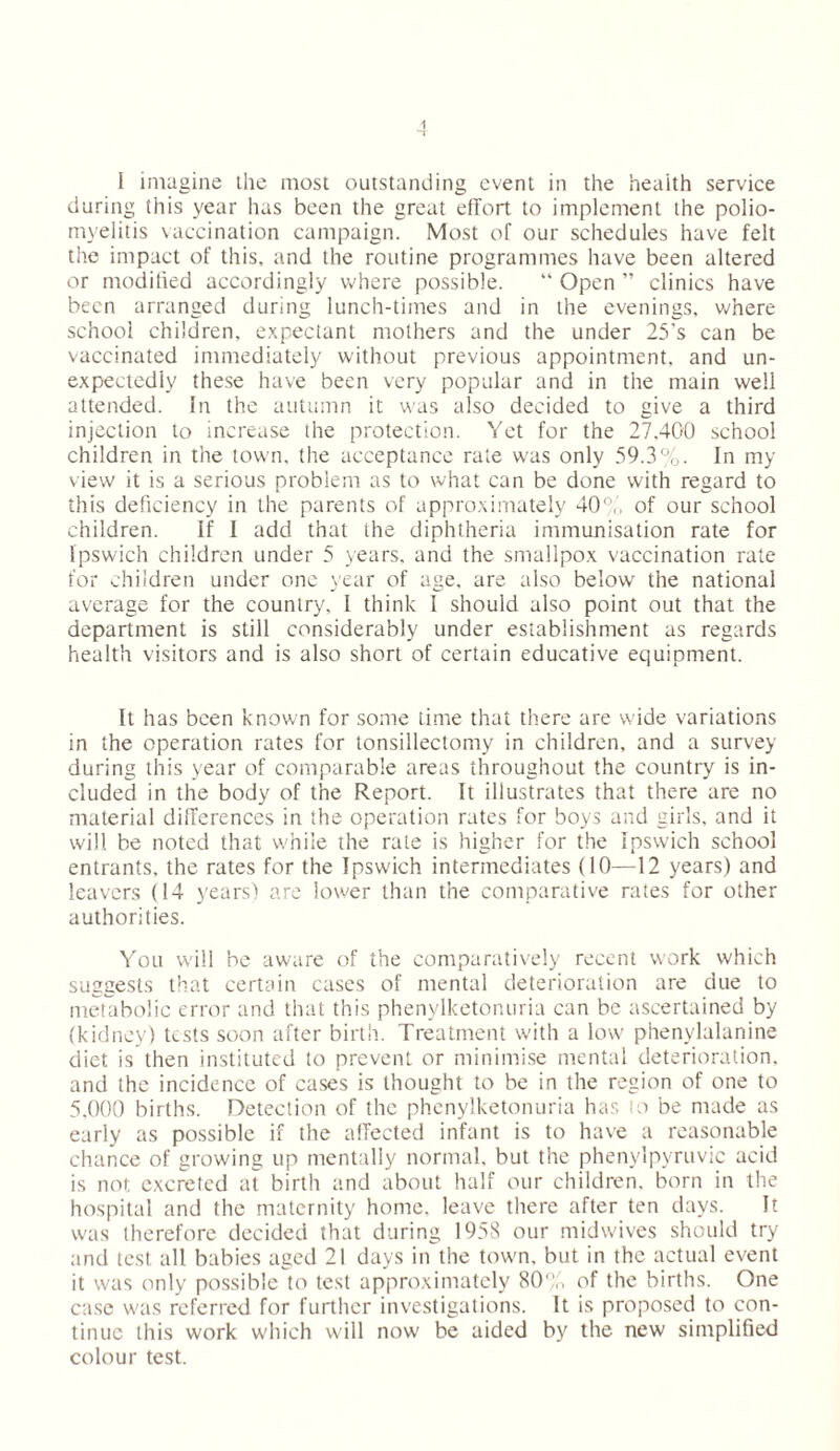 i I imagine the most outstanding event in the health service during this year has been the great effort to implement the polio- myelitis vaccination campaign. Most of our schedules have felt the impact of this, and the routine programmes have been altered or modified accordingly where possible. “ Open ” clinics have been arranged during lunch-times and in the evenings, where school children, expectant mothers and the under 25's can be vaccinated immediately without previous appointment, and un- expectedly these have been very popular and in the main well attended. In the autumn it was also decided to give a third injection to increase the protection. Yet for the 27.400 school children in the town, the acceptance rate was only 59.3%. In my view it is a serious problem as to what can be done with regard to this deficiency in the parents of approximately 405,', of our school children. If I add that the diphtheria immunisation rate for Ipswich children under 5 years, and the smallpox vaccination rate for children under one year of age, are also below the national average for the country, I think I should also point out that the department is still considerably under establishment as regards health visitors and is also short of certain educative equipment. It has been known for some time that there are wide variations in the operation rates for tonsillectomy in children, and a survey during this year of comparable areas throughout the country is in- cluded in the body of the Report. It illustrates that there are no material differences in the operation rates for boys and girls, and it will be noted that while the rate is higher for the Ipswich school entrants, the rates for the Ipswich intermediates (10—12 years) and leavers (14 years) are lower than the comparative rates for other authorities. You will be aware of the comparatively recent work which suggests that certain cases of mental deterioration are due to metabolic error and that this phenylketonuria can be ascertained by (kidney) tests soon after birth. Treatment with a low phenylalanine diet is then instituted to prevent or minimise mental deterioration, and the incidence of cases is thought to be in the region of one to 5,000 births. Detection of the phenylketonuria has to be made as early as possible if the affected infant is to have a reasonable chance of growing up mentally normal, but the phenylpyruvic acid is not excreted at birth and about half our children, born in the hospital and the maternity home, leave there after ten days. It was therefore decided that during 1958 our midwives should try and test all babies aged 21 days in the town, but in the actual event it was only possible to test approximately 80°,■, of the births. One case was referred for further investigations. It is proposed to con- tinue this work which will now be aided by the new simplified colour test.