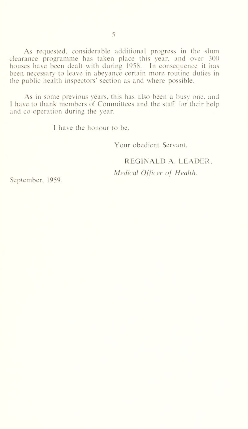 As requested, considerable additional progress in the slum clearance programme has taken place this year, and over 300 houses have been dealt with during 1958. In consequence it has been necessan to leave in abeyance certain more routine duties in the public health inspectors’ section as and where possible. As in some previous years, this lias also been a busy one. and I have to thank members of Committees and the stall' for their help and co-operation during the year. 1 ha\e the honour to be. Your obedient Servant. REGINALD A. LEADER. Medical Officer of Health. September. 1959.