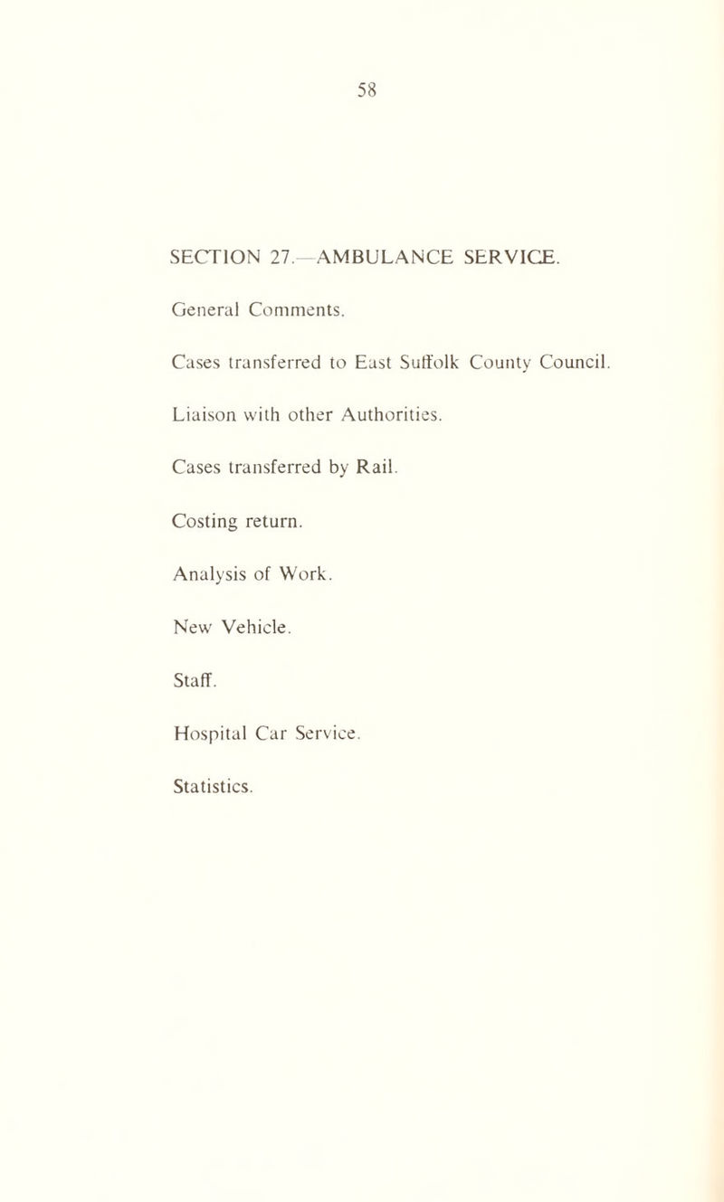 SECTION 27 —AMBULANCE SERVICE. General Comments. Cases transferred to East Suffolk County Council. Liaison with other Authorities. Cases transferred by Rail. Costing return. Analysis of Work. New Vehicle. Staff. Hospital Car Service. Statistics.