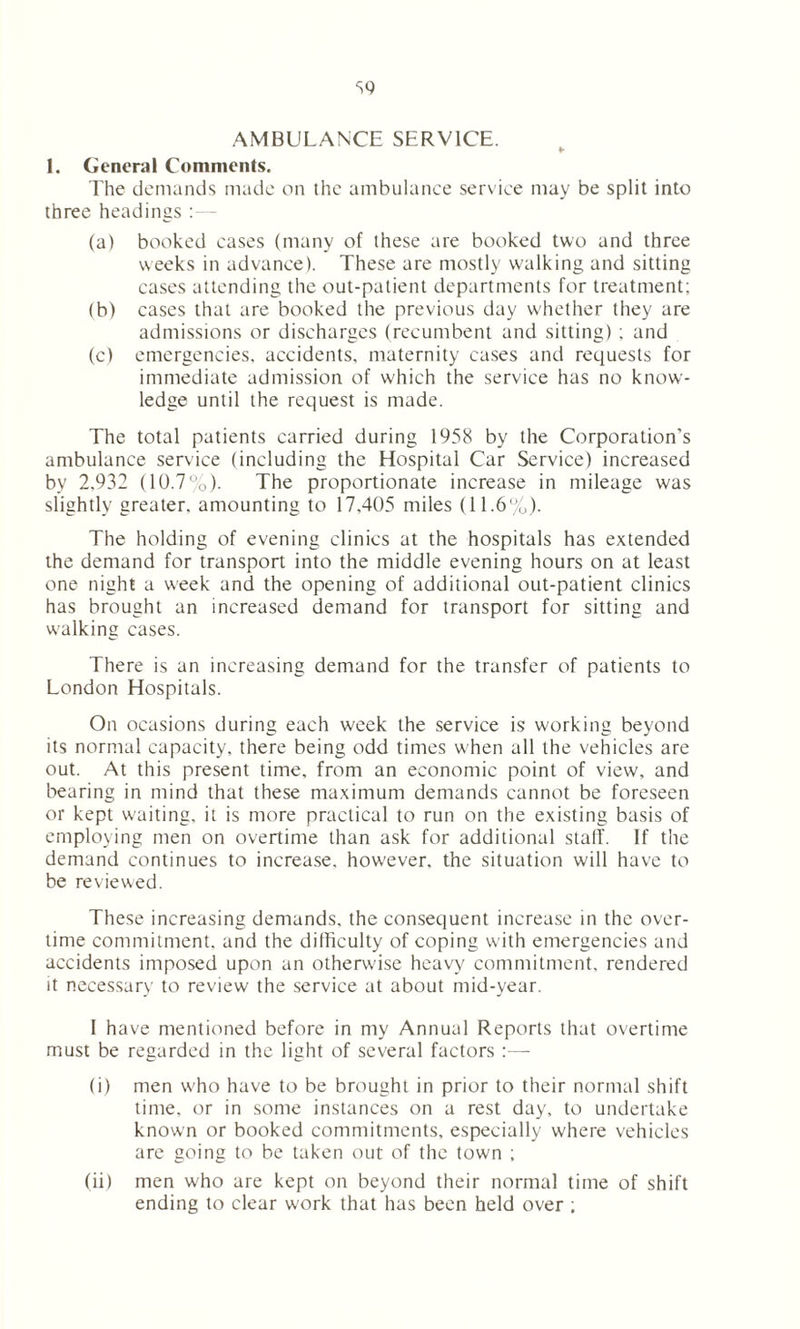 AMBULANCE SERVICE. 1. General Comments. The demands made on the ambulance service may be split into three headings :— (a) booked cases (many of these are booked two and three weeks in advance). These are mostly walking and sitting cases attending the out-patient departments for treatment; (b) cases that are booked the previous day whether they are admissions or discharges (recumbent and sitting) ; and (c) emergencies, accidents, maternity cases and requests for immediate admission of which the service has no know- ledge until the request is made. The total patients carried during 1958 by the Corporation’s ambulance service (including the Hospital Car Service) increased by 2.932 (10.7%). The proportionate increase in mileage was slightly greater, amounting to 17.405 miles (11.6%). The holding of evening clinics at the hospitals has extended the demand for transport into the middle evening hours on at least one night a week and the opening of additional out-patient clinics has brought an increased demand for transport for sitting and walking cases. There is an increasing demand for the transfer of patients to London Hospitals. On ocasions during each week the service is working beyond its normal capacity, there being odd times when all the vehicles are out. At this present time, from an economic point of view, and bearing in mind that these maximum demands cannot be foreseen or kept waiting, it is more practical to run on the existing basis of employing men on overtime than ask for additional stall. If the demand continues to increase, however, the situation will have to be reviewed. These increasing demands, the consequent increase in the over- time commitment, and the difficulty of coping with emergencies and accidents imposed upon an otherwise heavy commitment, rendered it necessary to review the service at about mid-year. I have mentioned before in my Annual Reports that overtime must be regarded in the light of several factors :— (i) men w'ho have to be brought in prior to their normal shift time, or in some instances on a rest day, to undertake known or booked commitments, especially where vehicles are going to be taken out of the town ; (ii) men who are kept on beyond their normal time of shift ending to clear work that has been held over ;