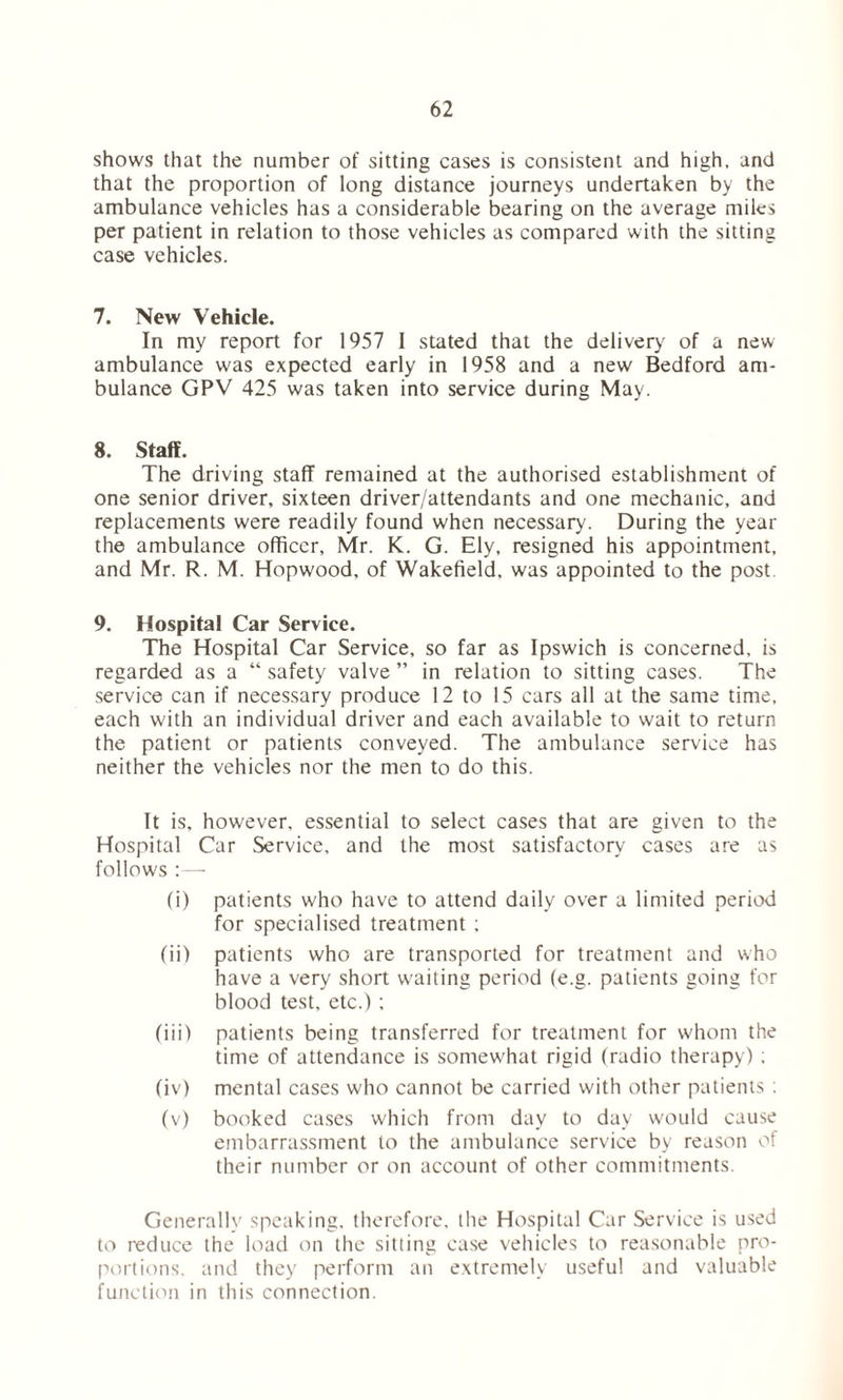 shows that the number of sitting cases is consistent and high, and that the proportion of long distance journeys undertaken by the ambulance vehicles has a considerable bearing on the average miles per patient in relation to those vehicles as compared with the sitting case vehicles. 7. New Vehicle. In my report for 1957 I stated that the delivery of a new ambulance was expected early in 1958 and a new Bedford am- bulance GPV 425 was taken into service during May. 8. Staff. The driving staff remained at the authorised establishment of one senior driver, sixteen driver/attendants and one mechanic, and replacements were readily found when necessary. During the year the ambulance officer, Mr. K. G. Ely, resigned his appointment, and Mr. R. M. Hopwood, of Wakefield, was appointed to the post. 9. Hospital Car Service. The Hospital Car Service, so far as Ipswich is concerned, is regarded as a “ safety valve ” in relation to sitting cases. The service can if necessary produce 12 to 15 cars all at the same time, each with an individual driver and each available to wait to return the patient or patients conveyed. The ambulance service has neither the vehicles nor the men to do this. It is, however, essential to select cases that are given to the Hospital Car Service, and the most satisfactory cases are as follows :—- (i) patients who have to attend daily over a limited period for specialised treatment ; (ii) patients who are transported for treatment and who have a very short waiting period (e.g. patients going for blood test, etc.); (iii) patients being transferred for treatment for whom the time of attendance is somew'hat rigid (radio therapy) ; (iv) mental cases who cannot be carried with other patients : (v) booked cases which from day to day would cause embarrassment to the ambulance service by reason of their number or on account of other commitments. Generally speaking, therefore, the Hospital Car Service is used to reduce the load on the sitting case vehicles to reasonable pro- portions. and they perform an extremely useful and valuable function in this connection.