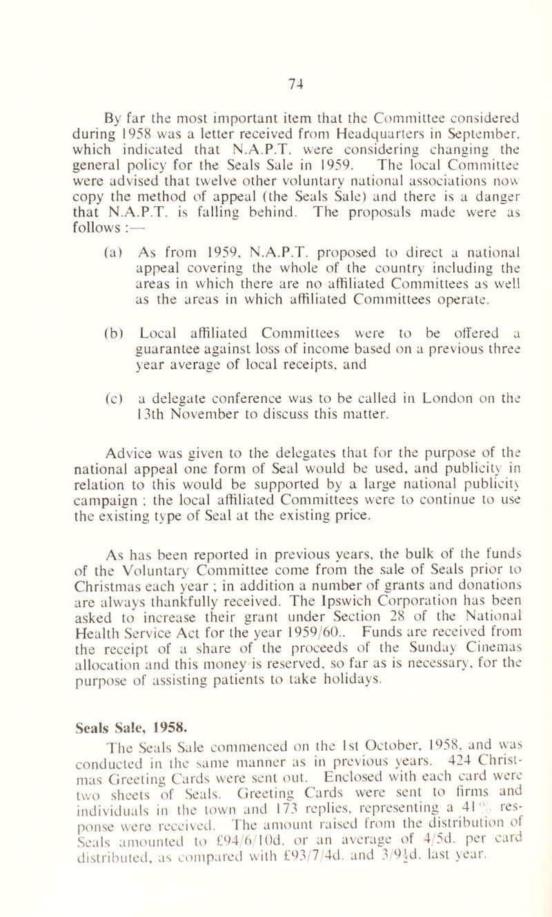 By far the most important item that the Committee considered during 1958 was a letter received from Headquarters in September, which indicated that N.A.P.T. were considering changing the general policy for the Seals Sale in 1959. The local Committee were advised that twelve other voluntary national associations now copy the method of appeal (the Seals Sale) and there is a danger that N.A.P.T. is falling behind. The proposals made were as follows :—- (a) As from 1959. N.A.P.T. proposed to direct a national appeal covering the whole of the country including the areas in which there are no affiliated Committees as well as the areas in which affiliated Committees operate. (b) Local affiliated Committees were to be offered a guarantee against loss of income based on a previous three year average of local receipts, and (c) a delegate conference was to be called in London on the 13th November to discuss this matter. Advice was given to the delegates that for the purpose of the national appeal one form of Seal would be used, and publicity in relation to this would be supported by a large national publicity campaign ; the local affiliated Committees were to continue to use the existing type of Seal at the existing price. As has been reported in previous years, the bulk of the funds of the Voluntary Committee come from the sale of Seals prior to Christmas each year ; in addition a number of grants and donations are always thankfully received. The Ipswich Corporation has been asked to increase their grant under Section 28 of the National Health Se rvice Act for the year 1959/60.. Funds are received from the receipt of a share of the proceeds of the Sunday Cinemas allocation and this money is reserved, so far as is necessary, for the purpose of assisting patients to take holidays. Seals Sale, 1958. The Seals Sale commenced on the 1st October. 1958. and was conducted in the same manner as in previous years. 424 Christ- mas Greeting Cards were sent out. Enclosed with each card were two sheets of Seals. Greeting Cards were sent to firms and individuals in the town and 173 replies, representing a 41 res- ponse were received. 1 he amount raised from the distribution ol Seals amounted to £94/6/1 ()d. or an average of 4/5d. per card distributed, as compared with £93/7/4d. and a 9Id. last yeai.