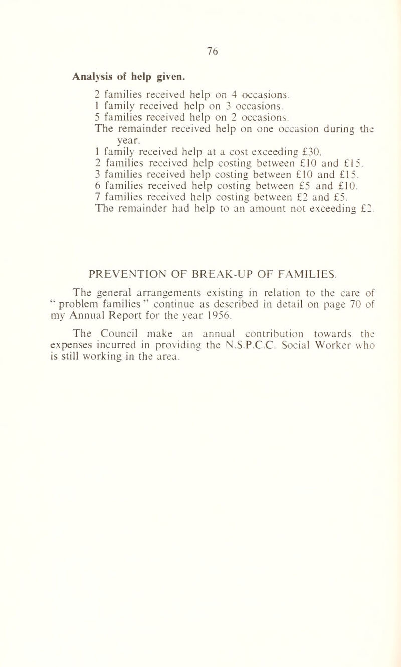 Analysis of help given. 2 families received help on 4 occasions. 1 family received help on 3 occasions. 5 families received help on 2 occasions. The remainder received help on one occasion during the year. 1 family received help at a cost exceeding £30. 2 families received help costing between £10 and £15. 3 families received help costing between £10 and £15. 6 families received help costing between £5 and £10. 7 families received help costing between £2 and £5. The remainder had help to an amount not exceeding £2. PREVENTION OF BREAK-UP OF FAMILIES. The general arrangements existing in relation to the care of “ problem families” continue as described in detail on page 70 of my Annual Report for the year 1956. The Council make an annual contribution towards the expenses incurred in providing the N.S.P.C.C. Social Worker w ho is still working in the area.
