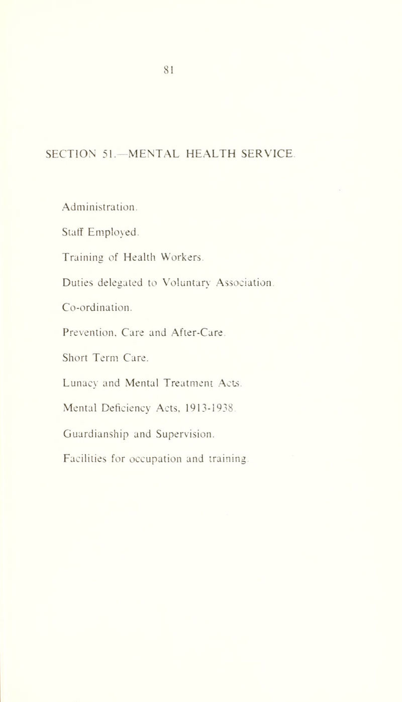 SECTION 51. MENTAL HEALTH SERVICE Administration. StatT Employed. Training of Health Workers. Duties delegated to Voluntary Association Co-ordination. Prevention. Care and After-Care Short Term Care. Lunacy and Mental Treatment Acts Mental Deficiency Acts, 1913-1938 Guardianship and Supervision. Facilities for occupation and training