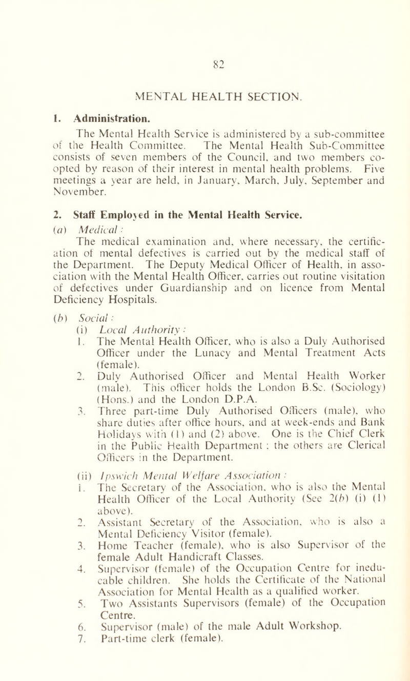 MENTAL HEALTH SECTION. 1. Administration. The Mental Health Service is administered by a sub-committee of the Health Committee. The Mental Health Sub-Committee consists of seven members of the Council, and two members co- opted by reason of their interest in mental health problems. Five meetings a year are held, in January. March. July. September and November. 2. Staff Employed in the Mental Health Service. (a) Medical The medical examination and, where necessary, the certific- ation of mental defectives is carried out by the medical staff of the Department. The Deputy Medical Officer of Health, in asso- ciation with the Mental Health Officer, carries out routine visitation of defectives under Guardianship and on licence from Mental Deficiency Hospitals. (h) Social: (i) Local Authority: 1. The Mental Health Officer, who is also a Duly Authorised Officer under the Lunacy and Mental Treatment Acts (female). 2. Duly Authorised Officer and Mental Health Worker (male). This officer holds the London B.Sc. (Sociology) (Hons.) and the London D.P.A. 3. Three part-time Duly Authorised Officers (male), who share duties after office hours, and at week-ends and Bank Holidays with (I) and (2) above. One is the Chief Clerk in the Public Health Department : the others are Clerical Officers in the Department. (ii) Ipswich Mental Welfare Association ■' 1. The Secretary of the Association, who is also the Mental Health Officer of the Local Authority (See 2(h) (i) (1) above). 2. Assistant Secretary of the Association, who is also a Mental Deficiency Visitor (female). 3. Home Teacher (female), who is also Supervisor of the female Adult Handicraft Classes. 4. Supervisor (female) of the Occupation Centre for inedu- cable children. She holds the Certificate of the National Association for Mental Health as a qualified wmrker. 5. Two Assistants Supervisors (female) of the Occupation Centre. 6. Supervisor (male) of the male Adult Workshop. 7. Part-time clerk (female).