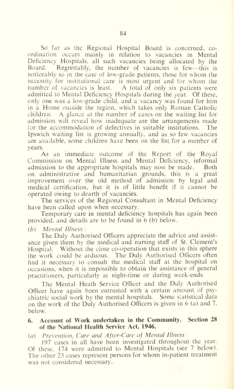 So far as the Regional Hospital Board is concerned, co- ordination occurs mainly in relation to vacancies in Mental Deficiency Hospitals, all such vacancies being allocated by the Board. Regrettably, the number of vacancies is few—this is noticeably so in the case of low-grade patients, those for whom the necessity for institutional care is most urgent and for whom the number of vacancies is least. A total of only six patients w'ere admitted to Mental Deficiency Hospitals during the year. Of these, only one was a low-grade child, and a vacancy was found for him in a Home outside the region, which takes only Roman Catholic children. A glance at the number of cases on the waiting list for admission will reveal how inadequate are the arrangements made tor the accommodation of defectives in suitable institutions. The Ipsw'ich waiting list is growing annually, and as so few vacancies are available, some children have been on the list for a number of years. As an immediate outcome of the Report of the Royal Commission on Mental Illness and Mental Deficiency, informal admission to the appropriate hospitals may now be made. Both on administrative and humanitarian grounds, this is a great improvement over the old method of admission by legal and medical certification, but it is of little benefit if it cannot be operated owing to dearth of vacancies. The services of the Regional Consultant in Mental Deficiency have been called upon when necessary. Temporary care in mental deficiency hospitals has again been provided, and details are to be found in 6 (b) below. (b) Mental Illness : The Duly Authorised Officers appreciate the advice and assist- ance given them by the medical and nursing staff of St. Clement’s Hospital. Without the close co-operation that exists in this sphere the work could be arduous. The Duly Authorised Officers often find it necessary to consult the medical staff at the hospital on occasions, when it is impossible to obtain the assistance of general practitioners, particularly at night-time or during week-ends. The Mental Heath Service Officer and the Duly Authorised Officer have again been entrusted with a certain amount of psy- chiatric social work by the mental hospitals. Some statistical data on the work of the Duly Authorised Officers is given in 6 (a) and 7. below. 6. Account of Work undertaken in the Community. Section 28 of the National Health Service Act, 1946. (a) Prevention, Care and After-Care of Mental Illness 197 cases in all have been investigated throughout the year. Of these, 174 were admitted to Mental Hospitals (see 7 below). The other 23 cases represent persons for whom in-patient treatment was not considered necessary..