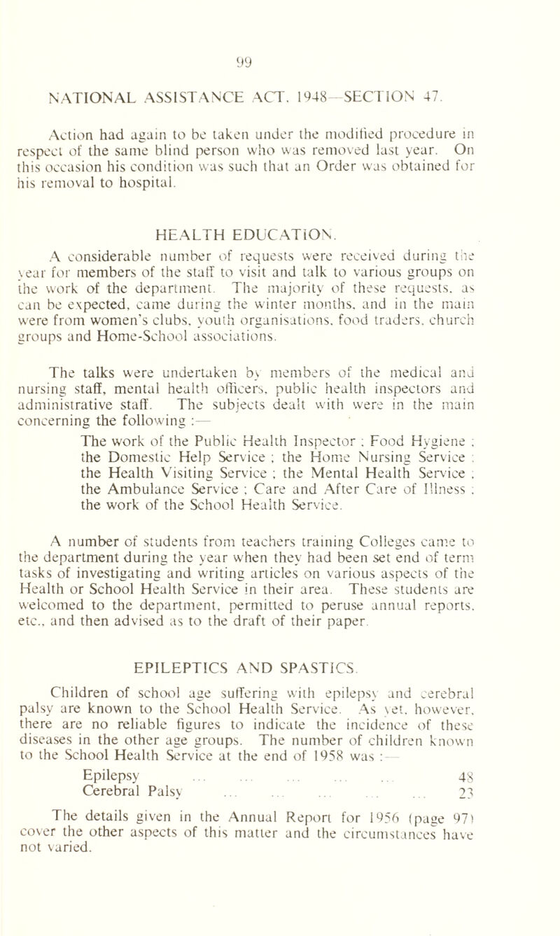 NATIONAL ASSISTANCE ACT. 1948—SECTION 47. Action had again to bo taken under the modified procedure in respect of the same blind person who was removed last year. On this occasion his condition was such that an Order was obtained for his removal to hospital. HEALTH EDUCATION. A considerable number of requests were received during the \ear for members of the staff to visit and talk to various groups on the work of the department. The majority of these requests, as can be expected, came during the winter months, and in the main were from women's clubs, youth organisations, food traders, church groups and Home-School associations. The talks were undertaken b> members of the medical and nursing staff, mental health officers, public health inspectors and administrative staff. The subjects dealt with were in the main concerning the following The work of the Public Health Inspector : Food Hygiene . the Domestic Help Service ; the Home Nursing Service ; the Health Visiting Service ; the Mental Health Service . the Ambulance Service ; Care and After Care of Illness : the work of the School Health Service. A number of students from teachers training Colleges came to the department during the year when they had been set end of term tasks of investigating and writing articles on various aspects of the Health or School Health Service in their area. These students are welcomed to the department, permitted to peruse annual reports, etc., and then advised as to the draft of their paper EPILEPTICS AND SPASTICS. Children of school age suffering with epilepsy and .erebra! palsy are known to the School Health Service. As yet. however, there are no reliable figures to indicate the incidence of these diseases in the other age groups. The number of children known to the School Health Service at the end of 1958 was : Epilepsy 48 Cerebral Palsy ... ... .. . . . 2? The details given in the Annual Report for 1956 (page 97) cover the other aspects of this matter and the circumstances have not varied.