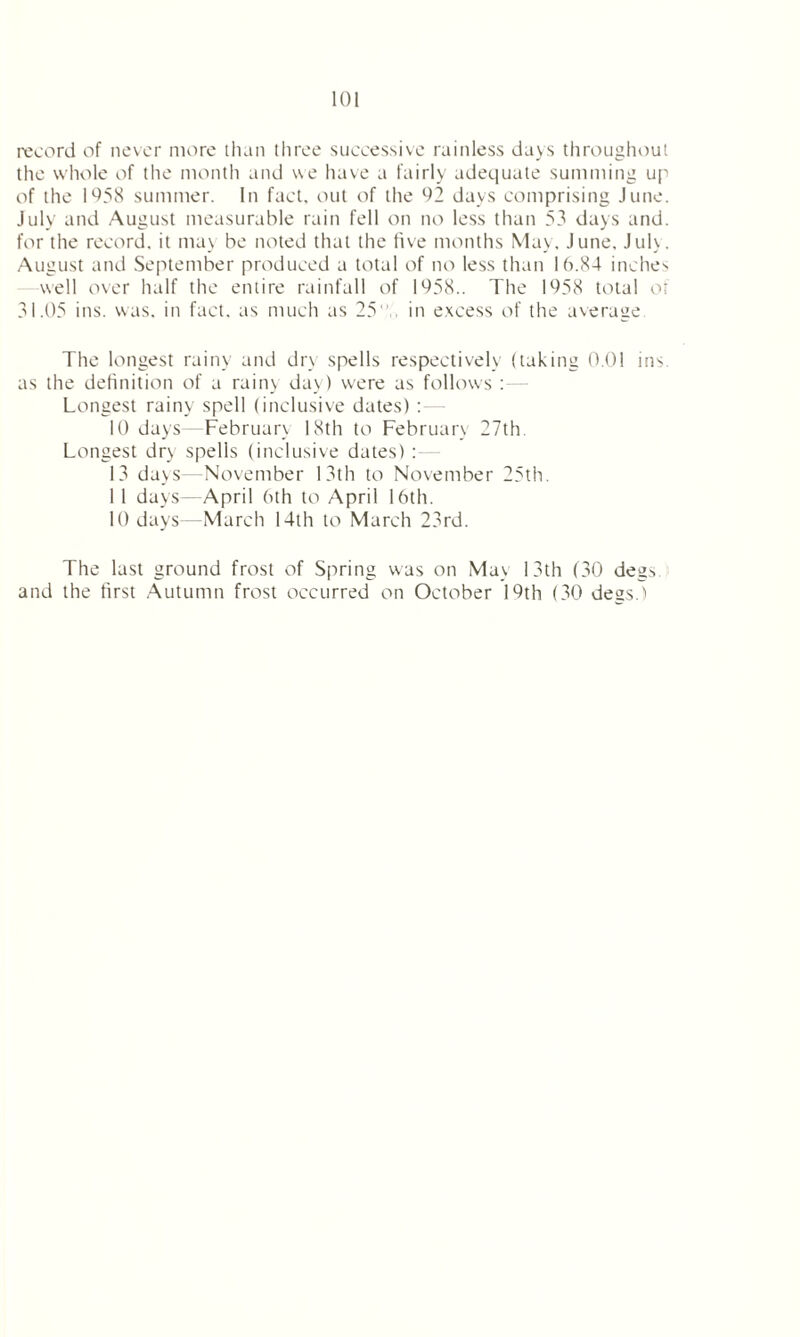 record of never more than three successive rainless days throughout the whole of the month and we have a fairly adequate summing up of the 1958 summer. In fact, out of the 02 days comprising June. July and August measurable rain fell on no less than 53 days and. for the record, it may be noted that the five months May, June. July. August and September produced a total of no less than 16.84 inches well over half the entire rainfall of 1058.. The 1958 total of 31.05 ins. was. in fact, as much as 25 in excess of the average The longest rainy and dry spells respectively (taking 0.01 ins. as the definition of a rainy day) were as follows : Longest rainy spell (inclusive dates) 10 days February 18th to February 27th Longest dry spells (inclusive dates) : 13 days—November 13th to November 25th. 1 1 days—April 6th to April 16th. 10 days—March 14th to March 23rd. The last ground frost of Spring was on May 13th (30 degs and the first Autumn frost occurred on October 19th (30 degs.)