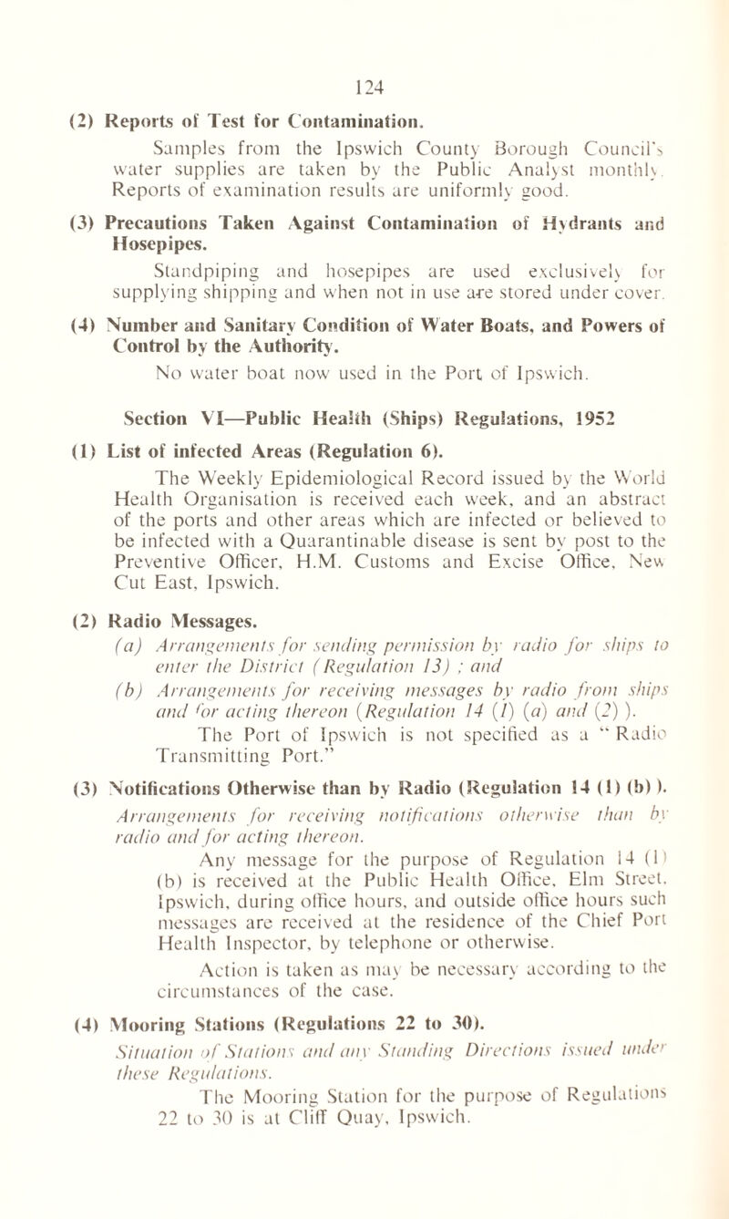 (2) Reports of Test for Contamination. Samples from the Ipswich County Borough Council's water supplies are taken by the Public Analyst monthly Reports of examination results are uniformly good. (3) Precautions Taken Against Contamination of Hydrants and Hosepipes. Standpiping and hosepipes are used exclusively for supplying shipping and when not in use a-re stored under cover. (4) Number and Sanitary Condition of Water Boats, and Powers of Control by the Authority1. No water boat now used in the Port of Ipswich. Section VI—Public Health (Ships) Regulations, 1952 (1) List of infected Areas (Regulation 6). The Weekly Epidemiological Record issued by the World Health Organisation is received each week, and an abstract of the ports and other areas which are infected or believed to be infected with a Quarantinable disease is sent by post to the Preventive Officer, H.M. Customs and Excise Office, New Cut East, Ipswich. (2) Radio Messages. (a) Arrangements for sending permission by radio for ships to enter the District (Regulation 13) ; and (b) Arrangements for receiving messages by radio from ships and for acting thereon (Regulation 14 (/) (a) and (2) ). The Port of Ipswich is not specified as a “ Radio Transmitting Port.” (3) Notifications Otherwise than by Radio (Regulation 14 (i) (b)). Arrangements for receiving notifications otherwise than by radio and for acting thereon. Any message for the purpose of Regulation 14 (1) (b) is received at the Public Health Office, Elm Street. Ipswich, during office hours, and outside office hours such messages are received at the residence of the Chief Port Health Inspector, by telephone or otherwise. Action is taken as may be necessary according to the circumstances of the case. (4) Mooring Stations (Regulations 22 to 30). Situation of Stations and any Standing Directions issued under these Regulations. The Mooring Station for the purpose of Regulations 22 to 30 is at ClilT Quay, Ipswich.