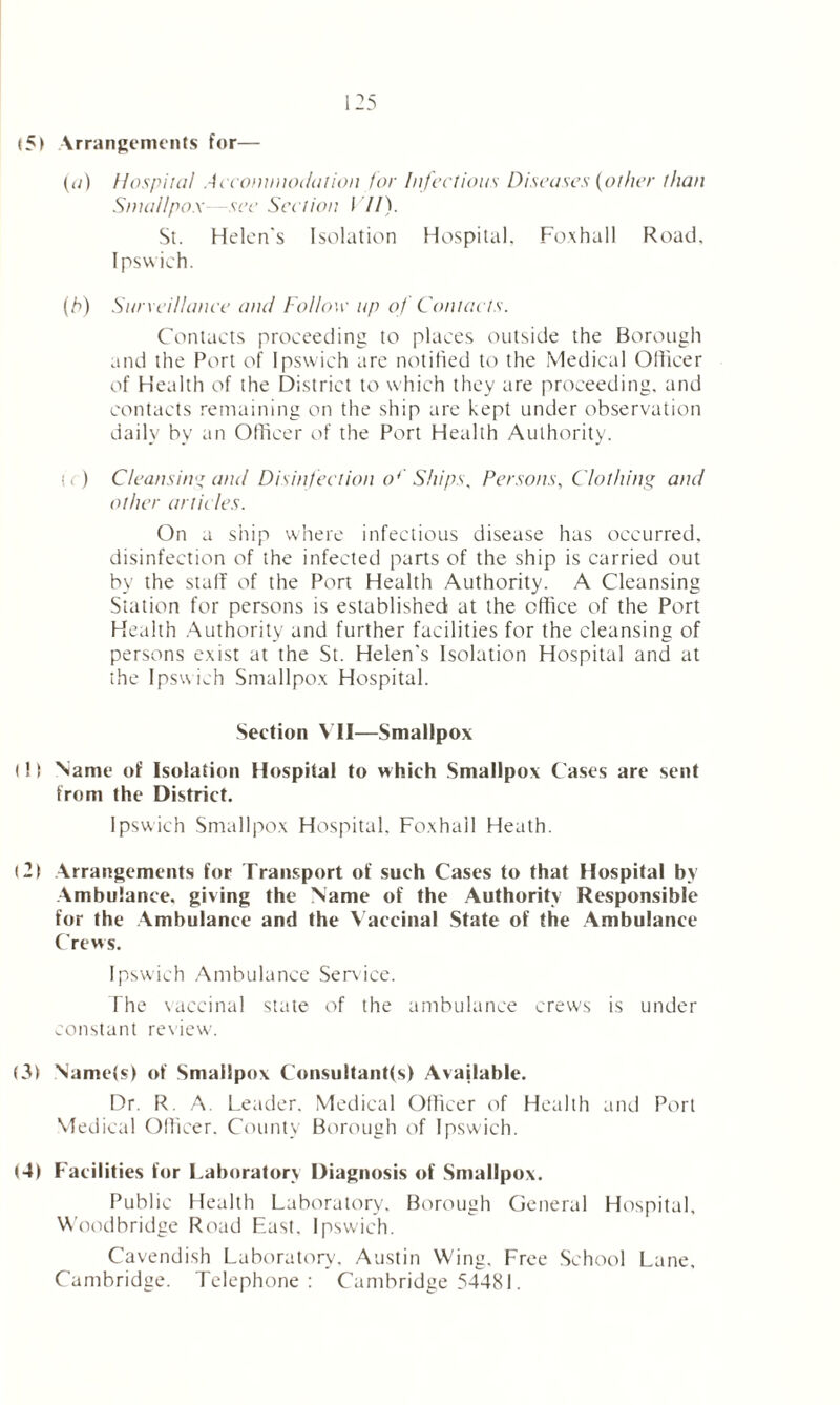 <5> Arrangements for— (a) Hospital Accommodation for Infectious Diseases (other than Smallpox—see Section I //). St. Helen's Isolation Hospital, Foxhall Road, Ipswich. (h) Surveillance and Follow up of Contacts. Contacts proceeding to places outside the Borough and the Port of Ipswich are notified to the Medical Officer of Health of the District to which they are proceeding, and contacts remaining on the ship are kept under observation daily by an Officer of the Port Health Authority. fr) Cleansin'’ and Disinfection o4 Ships. Persons, Clothing and other articles. On a ship where infectious disease has occurred, disinfection of the infected parts of the ship is carried out by the staff of the Port Health Authority. A Cleansing Station for persons is established at the office of the Port Health Authority and further facilities for the cleansing of persons exist at the St. Helen's Isolation Hospital and at the Ipsw ich Smallpox Hospital. Section VII—Smallpox t! t Name of Isolation Hospital to which Smallpox Cases are sent from the District. Ipswich Smallpox Hospital, Foxhall Heath. (2| Arrangements for Transport of such Cases to that Hospital by Ambulance, giving the Name of the Authority Responsible for the Ambulance and the Vaccinal State of the Ambulance Crews. Ipswich Ambulance Service. The vaccinal state of the ambulance crews is under constant review. (3) Name(s) of Smallpox Consultant(s) Available. Dr. R. A. Leader. Medical Officer of Health and Port Med ical Officer. County Borough of Ipswich. (4) Facilities for Laboratory Diagnosis of Smallpox. Public Health Laboratory. Borough General Hospital, Woodbridge Road East. Ipswich. Cavendish Laboratory, Austin Wing. Free School Lane, Cambridge. Telephone: Cambridge 54481.