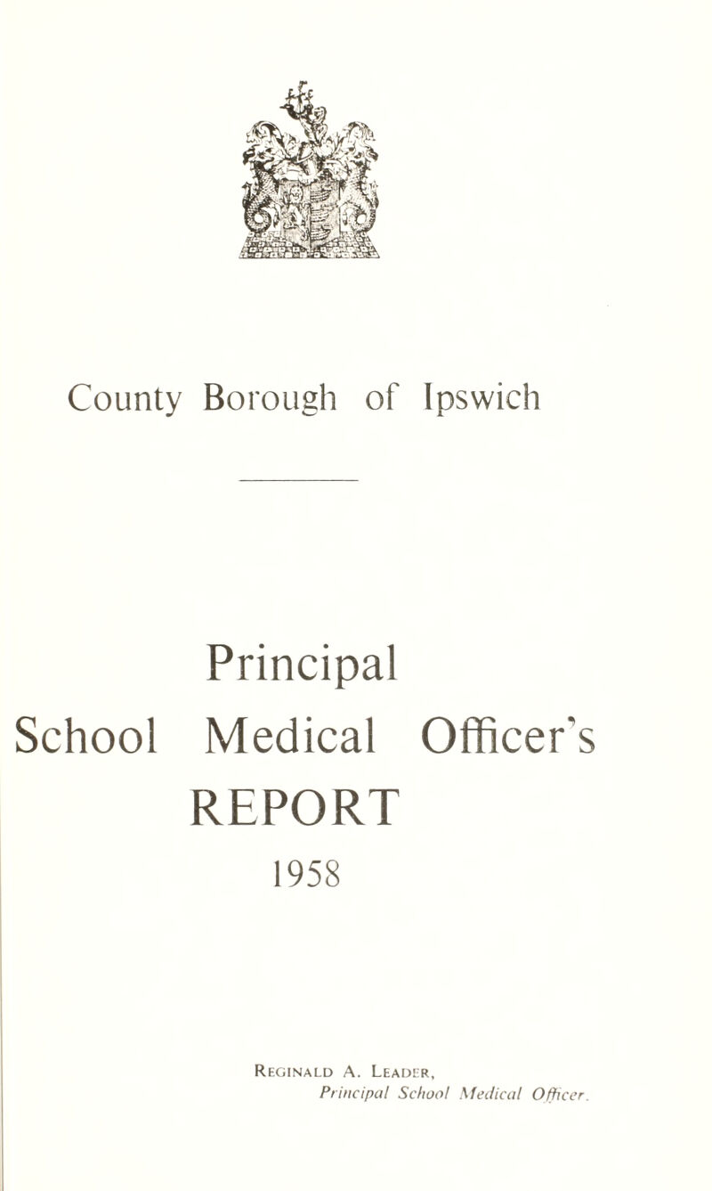 County Borough of Ipswich Principal School Medical Officer's REPORT 1958 Reginald A. Leader, Principal School Medical Officer.