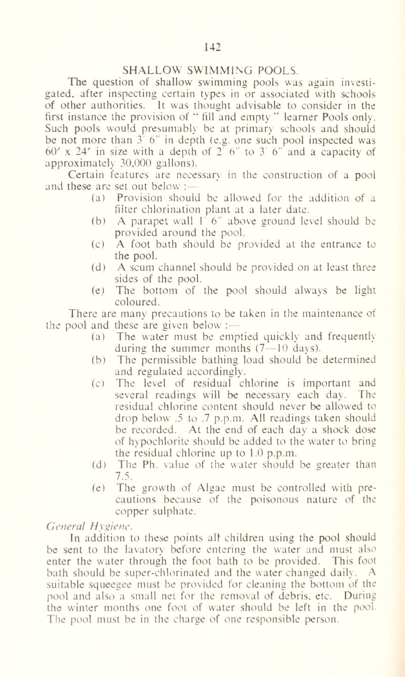 SHALLOW SWIMMING POOLS. The question of shallow swimming pools was again investi- gated, after inspecting certain types in or associated with schools of other authorities. It was thought advisable to consider in the first instance the provision of “ fill and empty ” learner Pools only. Such pools would presumably be at primary schools and should be not more than 3 6 in depth (e.g. one such pool inspected was 60'' x 24' in size with a depth of 2 6 to 3' 6 and a capacity of approximately 30,000 gallons). Certain features are necessary in the construction of a pool and these arc set out below (a) Provision should be allowed for the addition of a filter chlorination plant at a later date. (b) A parapet wall I 6 above ground level should be provided around the pool. (c) A foot bath should be provided at the entrance to the pool. (d) A scum channel should be provided on at least three sides of the pool. (e) The bottom of the pool should always be light coloured. There are many precautions to be taken in the maintenance of the pool and these are given below :■— (a) The water must be emptied quickly and frequently during the summer months (7—10 days). (b) The permissible bathing load should be determined and regulated accordingly. (c) The level of residual chlorine is important and several readings will be necessary each day. The residual chlorine content should never be allowed to drop below .5 to .7 p.p.m. All readings taken should be recorded. At the end of each day a shock dose of hypochlorite should be added to the water to bring the residual chlorine up to 1.0 p.p.m. (d) The Ph. value of the water should be greater than 7.5. fe) The growth of Algae must be controlled with pre- cautions because of the poisonous nature of the copper sulphate. General Hygiene. In addition to these points all children using the pool should be sent to the lavatory before entering the water and must also enter the water through the foot bath to be provided. This foot bath should be super-chlorinated and the water changed daily. A suitable squeegee must be provided for cleaning the bottom of the pool and also a small net for the removal of debris, etc. During the winter months one foot of water should be left in the pool. The pool must be in the charge of one responsible person.