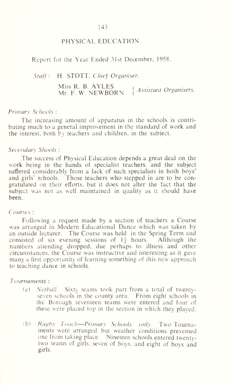 PHYSICAL. EDUCATION. Report for the Year Ended 31st December. 1958. Staff : H. STOTT. Chief Organiser. Miss R. B AYLES Mr. F W NEWBORN Assistant Organisers. Primary Schools : The increasing amount of apparatus in the schools is contri- buting much to a general impro\ement in the standard of work and the interest, both by teachers and children, in the subject. Secondary Shoots : The success of Physical Education depends a great deal on the work being in the hands of specialist teachers, and the subject suffered considerably from a lack of such specialists in both boys' and girls' schools. Those teachers who stepped in are to be con- gratulated on their efforts, but it does not alter the fact that the subject was not as well maintained in quality as it should have been. Courses : Following a request made by a section of teachers a Course was arranged in Modern Educational Dance which was taken by an outside lecturer. The Course was held in the Spring Term and consisted of six evening sessions of 1F hours. Although the numbers attending dropped, due perhaps to illness and other circumstances, the Course was instructive and interesting as it gave many a first opportunity of learning something of this new approach to teaching dance in schools. Tournaments : (a) Net hall. Sixty teams took part from a total of twenty- seven schools in the county area. From eight schools in the Borough seventeen teams were entered and four of these were placed top in the section in which they played. (b) Rugby Touch—Primary Schools only. Two Tourna- ments were arranged but weather conditions prevented one from taking place Nineteen schools entered twenty- two teams of girls, seven of boys, and eight of boys and girls.
