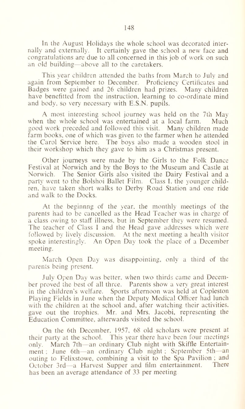 In ihe August Holidays the whole school was decorated inter- nally and externally. It certainly gave the school a new face and congratulations are due to all concerned in this job of work on such an old building—above all to the caretakers. This year children attended the baths from March to July and again from September to December. Proficiency Certificates and Badges were gained and 26 children had prizes. Many children have benefitted from the instruction, learning to co-ordinate mind and body, so very necessary with E.S.N. pupils. A most interesting school journey was held on the 7th May when the whole school was entertained at a local farm. Much good work preceded and followed this visit. Many children made farm books, one of which was given to the farmer when he attended the Carol Service here. The boys also made a wooden stool in their workshop which they gave to him as a Christmas present. Other journeys were made by the Girls to the Folk Dance Festival at Norwich and by the Boys to the Museum and Castle at Norwich. The Senior Girls also visited the Dairy Festival and a party went to the Bolshoi Ballet Film. Class I. the younger child- ren. have taken short walks to Derby Road Station and one ride and walk to the Docks. At the beginnng of the year, the monthly meetings of the parents had to be cancelled as the Head Teacher was in charge of a class owing to stall' illness, but in September they were resumed. The teacher of Class I and the Head gave addresses which were followed by lively discussion. At the next meeting a health visitor spoke interestingly. An Open Day took the place of a December meeting. March Open Day was disappointing, only a third of the parents being present. July Open Day was better, when two thirds came and Decem- ber proved the best of all three. Parents show a very great interest in the children's welfare. Sports afternoon was held at Copleston Playing Fields in June when the Deputy Medical Officer had lunch with the children at the school and. after watching their activities, gave out the trophies. Mr. and Mrs. Jacobi, representing the Education Committee, afterwards visited the school. On the 6th December. 1957. 68 old scholars were present at their party at the school. This year there have been four meetings only. March 7th—an ordinary Club night with Skiffle Entertain- ment : June 6th—an ordinary Club night; September 5th—an outing to Felixstowe, combining a visit to the Spa Pavilion ; and October 3rd—a Harvest Supper and film entertainment. There has been an average attendance of 33 per meeting