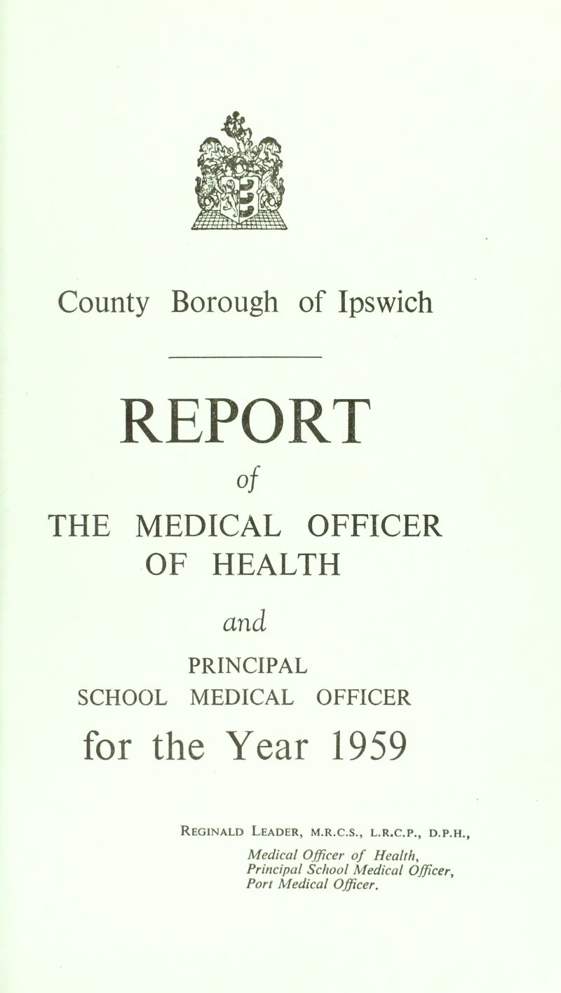 REPORT of THE MEDICAL OFFICER OF HEALTH and PRINCIPAL SCHOOL MEDICAL OFFICER for the Year 1959 Reginald Leader, m.r.c.s., l.r.c.p., d.p.h., Medical Officer of Health, Principal School Medical Officer, Port Medical Officer.