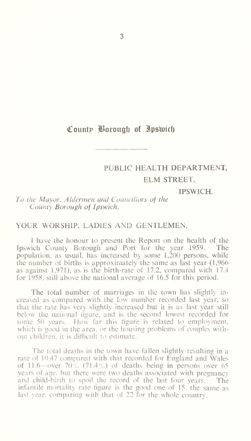 Count? Porougt) of 3pstutcf) PUBLIC HEALTH DEPARTMENT, ELM STREET. IPSWICH. To the Mayor. Aldermen and Councillors of the County Borough of Ipswich. YOUR WORSHIP, LADIES AND GENTLEMEN, I have the honour to present the Report on the health of the Ipswich County Borough and Port for the year 1959. The population, as usual, has increased by some 1,200 persons, while the number of births is approximately the same as last year (1,966 as against 1.971), as is the birth-rate of 17.2, compared with 17.4 for 1958. still above the national average of 16.5 for this period. The total number of marriages in the town has slightly in- creased as compared with the low number recorded last year, so that the rate has very slightly increased but it is as last year still below the national figure, and is the second lowest recorded for some 50 years, flow far this iigure is related to employment, which is good in the area, or the housing problems of couples with- out children, it is difficult to estimate. The total deaths in the town have fallen slightly resulting in a rale of 10.47 compared with that recorded for England and Wales of 11.6—over 70% (71.4%) of deaths being in persons over 65 years of age, but there were two deaths associated with pregnancy and child-birth to spoil the record of the last four years. The infantile mortality rate figure is the good one of 15. the same as last year, comparing with that of 22 for the whole country.