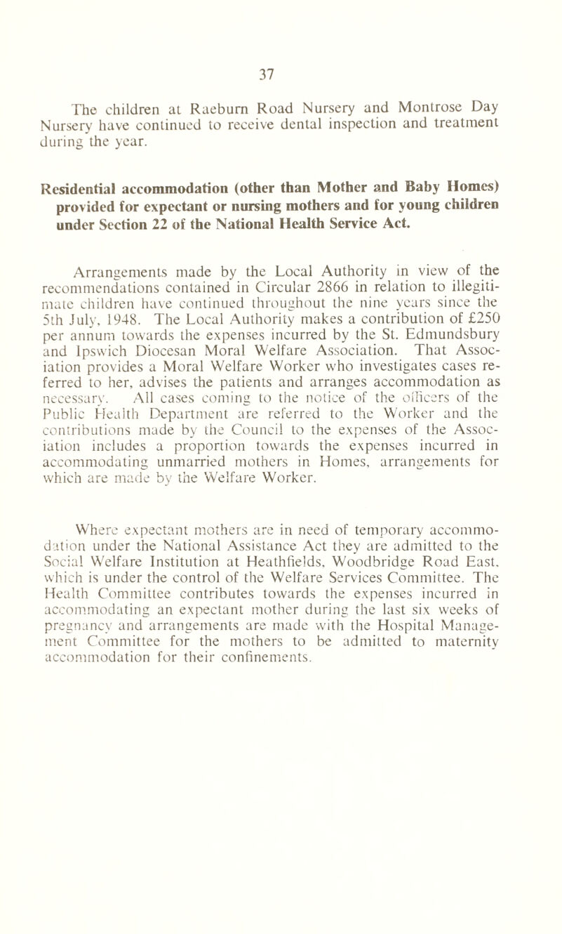 The children at Raeburn Road Nursery and Montrose Day Nursery have continued to receive dental inspection and treatment during the year. Residential accommodation (other than Mother and Baby Homes) provided for expectant or nursing mothers and for young children under Section 22 of the National Health Service Act. Arrangements made by the Local Authority in view of the recommendations contained in Circular 2866 in relation to illegiti- mate children have continued throughout the nine years since the 5th July, 1948. The Local Authority makes a contribution of £250 per annum towards the expenses incurred by the St. Edmundsbury and Ipswich Diocesan Moral Welfare Association. That Assoc- iation provides a Moral Welfare Worker who investigates cases re- ferred to her, advises the patients and arranges accommodation as necessary. All cases coming to the notice of the oificcrs of the Public Health Department are referred to the Worker and the contributions made by the Council to the expenses of the Assoc- iation includes a proportion towards the expenses incurred in accommodating unmarried mothers in Homes, arrangements for which are made by the Welfare Worker. Where expectant mothers are in need of temporary accommo- dation under the National Assistance Act they are admitted to the Social Welfare Institution at Heathfields. Woodbridge Road East, which is under the control of the Welfare Services Committee. The Health Committee contributes towards the expenses incurred in accommodating an expectant mother during the last six weeks of pregnancy and arrangements are made with the Hospital Manage- ment Committee for the mothers to be admitted to maternity accommodation for their confinements.