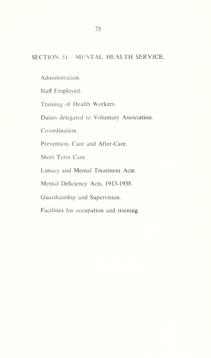 SECTION 51. MENTAL HEALTH SERVICE. Administration. Staff Employed. Training of Health Workers. Duties delegated to Voluntary Association. Co-ordination. Prevention. Care and After-Care. Short Term Care. Lunacy and Mental Treatment Acts. Mental Deficiency Acts, 1913-1938. Guardianship and Supervision. Facilities for occupation and training.