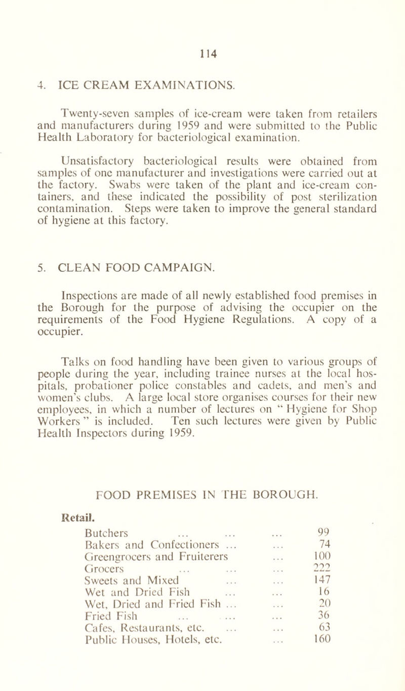 4. ICE CREAM EXAMINATIONS. Twenty-seven samples of ice-cream were taken from retailers and manufacturers during 1959 and were submitted to the Public Health Laboratory for bacteriological examination. Unsatisfactory bacteriological results were obtained from samples of one manufacturer and investigations were carried out at the factory. Swabs were taken of the plant and ice-cream con- tainers, and these indicated the possibility of post sterilization contamination. Steps were taken to improve the general standard of hygiene at this factory. 5. CLEAN FOOD CAMPAIGN. Inspections are made of all newly established food premises in the Borough for the purpose of advising the occupier on the requirements of the Food Hygiene Regulations. A copy of a occupier. Talks on food handling have been given to various groups of people during the year, including trainee nurses at the local hos- pitals, probationer police constables and cadets, and men's and women’s clubs. A large local store organises courses for their new employees, in which a number of lectures on “ Hygiene for Shop Workers ” is included. Ten such lectures were given by Public Health Inspectors during 1959. FOOD PREMISES IN THE BOROUGH. Retail. Butchers ... ... ... 99 Bakers and Confectioners ... ... 74 Greengrocers and Fruiterers ... 100 Grocers ... ... ... 222 Sweets and Mixed ... ... 147 Wet and Dried Fish ... ... 16 Wet, Dried and Fried Fish ... ... 20 Fried Fish ... ... ... 36 Cafes, Restaurants, etc. ... ... 63 Public Houses, Hotels, etc. ... 160