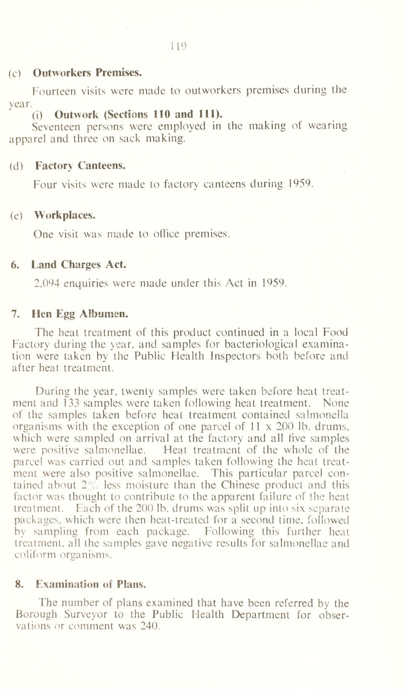 (c) Outworkers Premises. Fourteen visits were made to outworkers premises during the year. (i) Outwork (Sections 110 and 111). Seventeen persons were employed in the making of wearing apparel and three on sack making. (d) Factory Canteens. Four visits were made to factory canteens during 1050. (e) Workplaces. One visit was made to office premises. 6. Land Charges Act. 2.094 enquiries were made under this Act in 1059. 7. Hen Egg Albumen. The heat treatment of this product continued in a local Food Factory during the year, and samples for bacteriological examina- tion were taken by the Public Health Inspectors both before and after heat treatment. During the year, twenty samples were taken before heat treat- ment and 133 samples were taken following heat treatment. None of the samples taken before heat treatment contained salmonella organisms with the exception of one parcel of 11 x 200 lb. drums, which were sampled on arrival at the factory and all five samples were positive salmonellae. Heat treatment of the whole of the parcel w'as carried out and samples taken following the heat treat- ment were also positive salmonellae. This particular parcel con- tained about 2' less moisture than the Chinese product and this factor was thought to contribute to the apparent failure of the heat treatment. Each of the 200 lb. drums was split up into six separate packages, which were then heat-treated for a second time, followed by sampling from each package. Following this further heat treatment, all the samples gave negative results for salmonellae and coliform organisms. 8. Examination of Plans. The number of plans examined that have been referred by the Borough Surveyor to the Public Health Department for obser- vations or comment was 240.