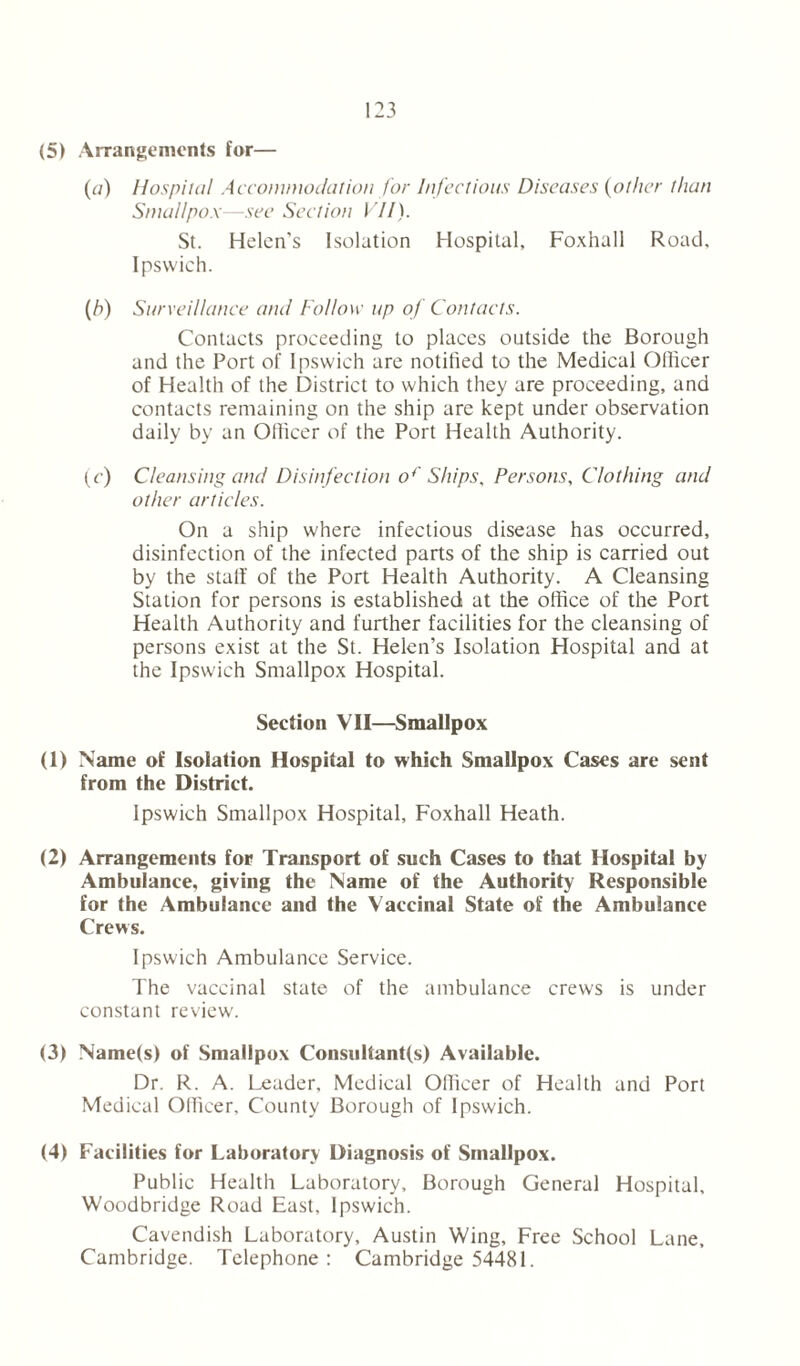 (5) Arrangements for— (a) Hospital Accommodation for Infectious Diseases (other than Smallpox—see Section VII). St. Helen’s Isolation Hospital, Foxhall Road, Ipswich. {,h) Surveillance and Follow up of Contacts. Contacts proceeding to places outside the Borough and the Port of Ipswich are notified to the Medical Officer of Health of the District to which they are proceeding, and contacts remaining on the ship are kept under observation daily by an Officer of the Port Health Authority. (c) Cleansing and Disinfection of Ships. Persons, Clothing and other articles. On a ship where infectious disease has occurred, disinfection of the infected parts of the ship is carried out by the stalf of the Port Health Authority. A Cleansing Station for persons is established at the office of the Port Health Authority and further facilities for the cleansing of persons exist at the St. Helen’s Isolation Hospital and at the Ipswich Smallpox Hospital. Section VII—Smallpox (1) Name of Isolation Hospital to which Smallpox Cases are sent from the District. Ipswich Smallpox Hospital, Foxhall Heath. (2) Arrangements for Transport of such Cases to that Hospital by Ambulance, giving the Name of the Authority Responsible for the Ambulance and the Vaccinal State of the Ambulance Crews. Ipswich Ambulance Service. The vaccinal state of the ambulance crews is under constant review. (3) Name(s) of Smallpox Consultant(s) Available. Dr. R. A. Leader, Medical Officer of Health and Port Medical Officer, County Borough of Ipswich. (4) Facilities for Laboratory Diagnosis of Smallpox. Public Health Laboratory, Borough General Hospital, Woodbridge Road East, Ipswich. Cavendish Laboratory, Austin Wing, Free School Lane, Cambridge. Telephone: Cambridge 54481.