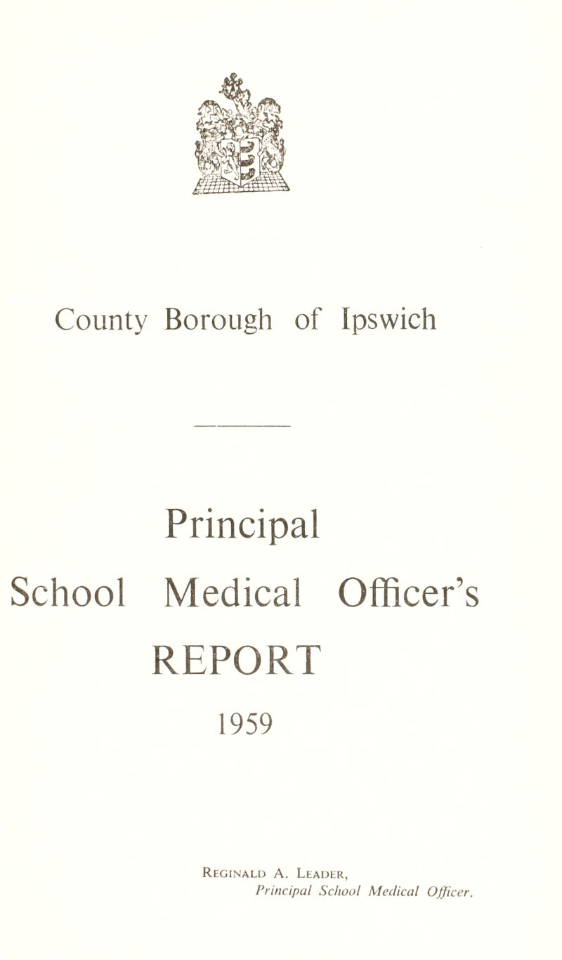 County Borough of Ipswich Principal School Medical Officer’s REPORT 1959 Reginald A. Leader, Principal School Medical Officer.