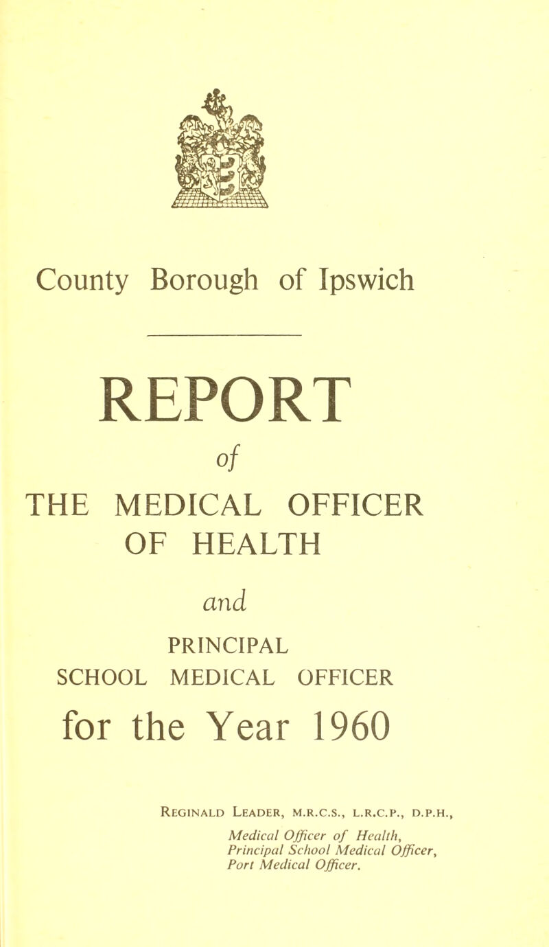 REPORT of THE MEDICAL OFFICER OF HEALTH and PRINCIPAL SCHOOL MEDICAL OFFICER for the Year 1960 Reginald Leader, m.r.c.s., l.r.c.p., d.p.h., Medical Officer of Health, Principal School Medical Officer, Port Medical Officer.