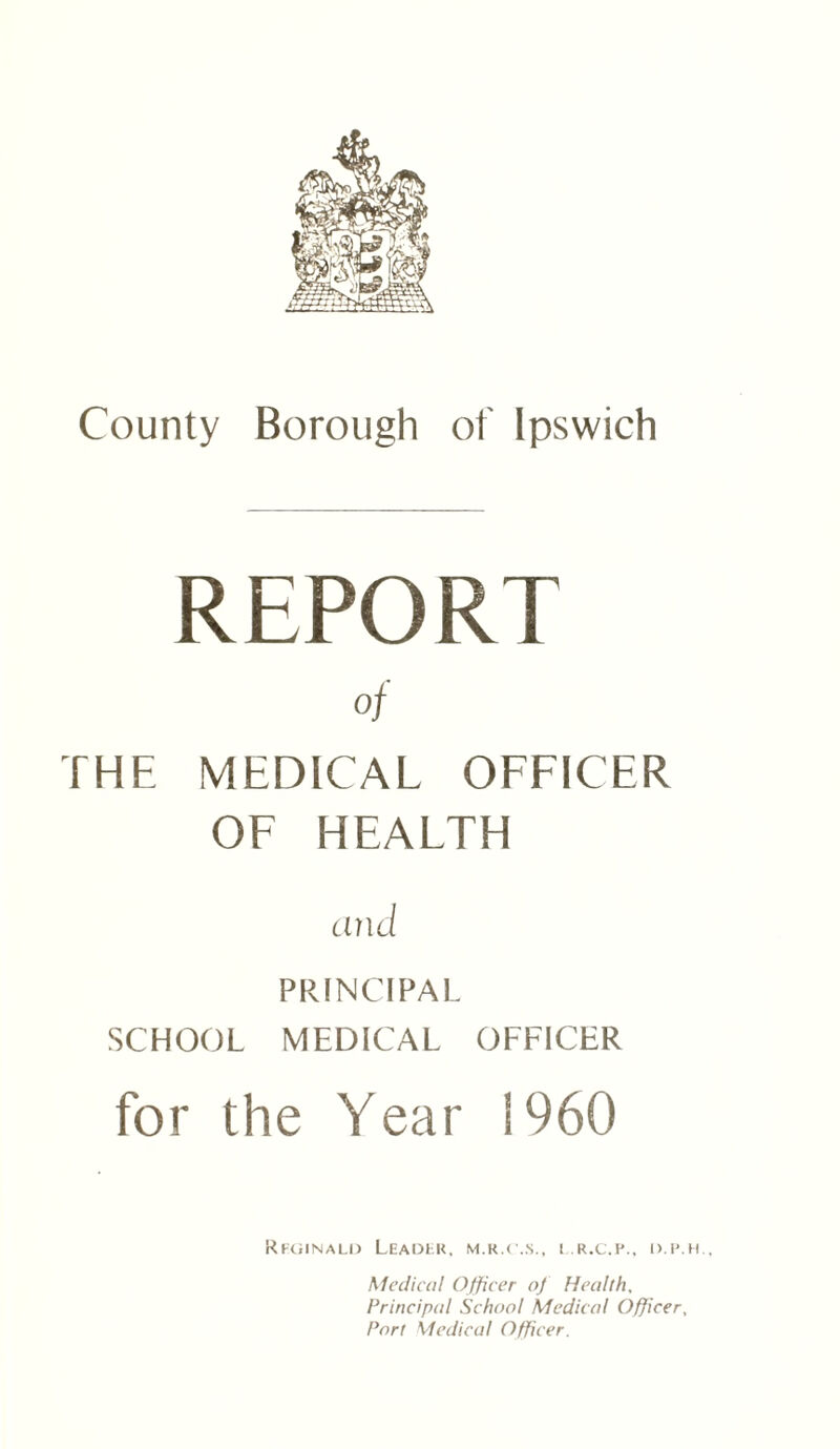 REPORT of THE MEDICAL OFFICER OF HEALTH and PRINCIPAL SCHOOL MEDICAL OFFICER for the Year i960 Reginald Leader, m.r.c..s., l.r.c.p., d.p.h., Medical Officer of Health, Principal School Medical Officer, Port Medical Officer.