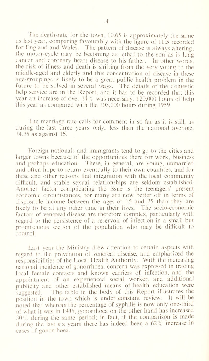 I lie death-rate ior the town, 10.65 is approximately the same as last year, comparing favourably with the figure of 11.5 recorded for England and Wales. The pattern of disease is always altering; the motor-cycle may he becoming as lethal to the son’as is lung cancer and coronary heart disease to his father. In other words, the risk of illness and death is shifting from the very young to the middle-aged and elderly and this concentration of disease in these age-groupings is likely to be a great public health problem in the future to be solved in several ways. The details of the domestic help service are in the Report, and it has to be recorded that this year an increase of over 14,, was necessary, 120,000 hours of help this year as compared with the 105,000 hours during 1959. The marriage rate calls for comment in so far as it is still, as during the last three years only, less than the national average. 14.75 as against 15. Foreign nationals and immigrants tend to go to the cities and larger towns because of the opportunities there for work, business and perhaps education. These, in general, are young, unmarried and often hope to return eventually to their own countries, and for these and other reasons find integration with the local community difficult, and stable sexual relationships are seldom established. Another factor complicating the issue is the teenagers’ present economic circumstances, for many are now better oil in terms of disposable income between the ages of 15 and 25 than they are likely to be at any other time in their lives. The socio-economic factors of venereal disease are therefore complex, particularly with regard to the persistence of a reservoir of infection in a small but promiscuous section of the population who may be difficult to control. Last year the Ministry drew attention to certain aspects with regard to the prevention of venereal disease, and emphasized the responsibilities of the Local Health Authority. With the increasing national incidence of gonorrhoea, concern was expressed in tracing local female contacts and known carriers of infection, and the appointment of an experienced social worker, and additional publicity and other established means of health education were suggested. The table in the body of this Report illustrates the position in the town which is under constant review. It will be noted that whereas the percentage of syphilis is now only one-third of what it was in 1946, gonorrhoea on the other hand has increased 30,, during the same period; in fact, if the comparison is made during the last six years there has indeed been a 62% increase in cases of gonorrhoea.