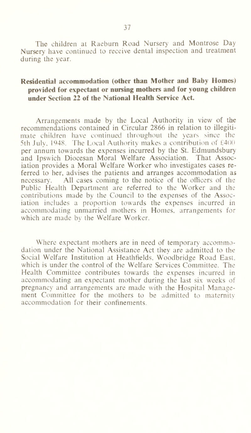 The children at Raeburn Road Nursery and Montrose Day Nursery have continued to receive dental inspection and treatment during the year. Residential accommodation (other than Mother and Baby Homes) provided for expectant or nursing mothers and for young children under Section 22 of the National Health Service Act. Arrangements made by the Local Authority in view of the recommendations contained in Circular 2866 in relation to illegiti- mate children have continued throughout the years since the 5th July, 1648. The Local Authority makes a contribution of £400 per annum towards the expenses incurred by the St. Edmundsbury and Ipswich Diocesan Moral Welfare Association. That Assoc- iation provides a Moral Welfare Worker who investigates cases re- ferred to her, advises the patients and arranges accommodation as necessary. All cases coming to the notice of the officers of the Public Health Department are referred to the Worker and the contributions made by the Council to the expenses of the Assoc- iation includes a proportion towards the expenses incurred in accommodating unmarried mothers in Homes, arrangements for which are made by the Welfare Worker. Where expectant mothers are in need of temporary accommo- dation under the National Assistance Act they are admitted to the Social Welfare Institution at Heathfields, Woodbridge Road East, which is under the control of the Welfare Services Committee. The Health Committee contributes towards the expenses incurred in accommodating an expectant mother during the last six weeks of pregnancy and arrangements are made with the Hospital Manage- ment Committee for the mothers to be admitted to maternity accommodation for their confinements.