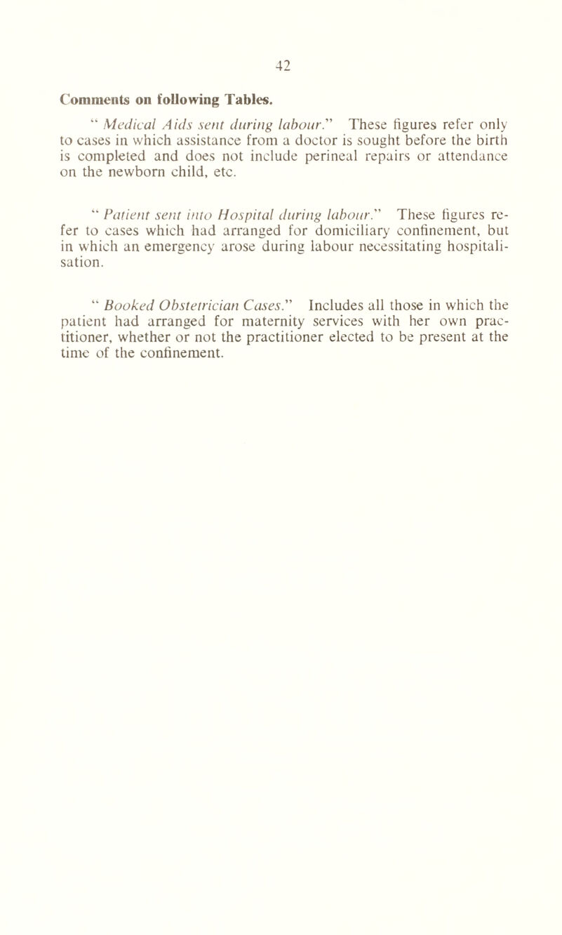 Comments on following Tables. “ Medical Aids sent during labour. These figures refer only to cases in which assistance from a doctor is sought before the birth is completed and does not include perineal repairs or attendance on the newborn child, etc. “ Patient sent into Hospital during labour. These figures re- fer to cases which had arranged for domiciliary confinement, but in which an emergency arose during labour necessitating hospitali- sation. “ Booked Obstetrician Cases. Includes all those in which the patient had arranged for maternity services with her own prac- titioner, whether or not the practitioner elected to be present at the time of the confinement.