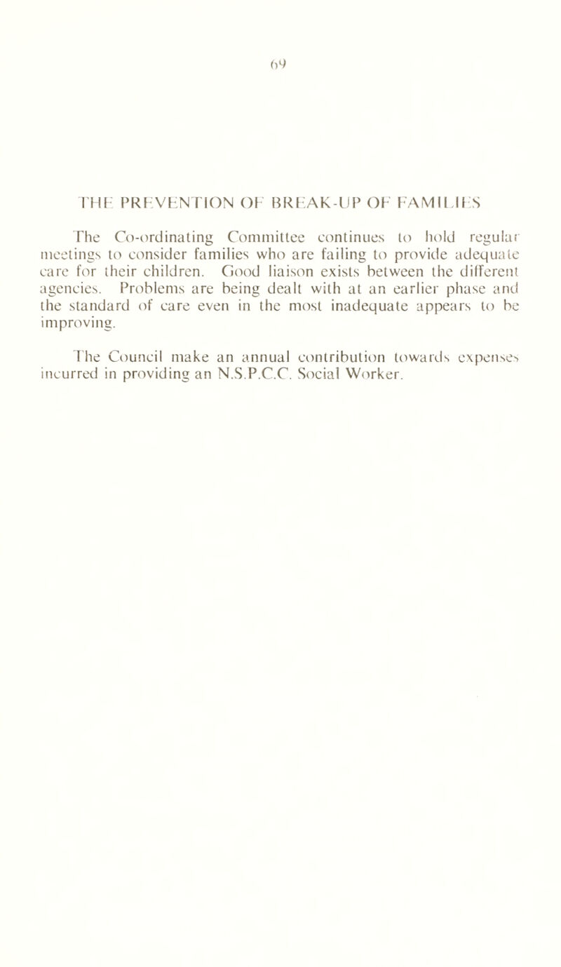 THE PREVENTION OE BREAK-UP OE FAMINES The Co-ordinating Committee continues to hold regular meetings to consider families who are failing to provide adequate care for their children. Good liaison exists between the different agencies. Problems are being dealt with at an earlier phase and the standard of care even in the most inadequate appears to be improving. The Council make an annual contribution towards expenses incurred in providing an N.S.P.C.C. Social Worker.