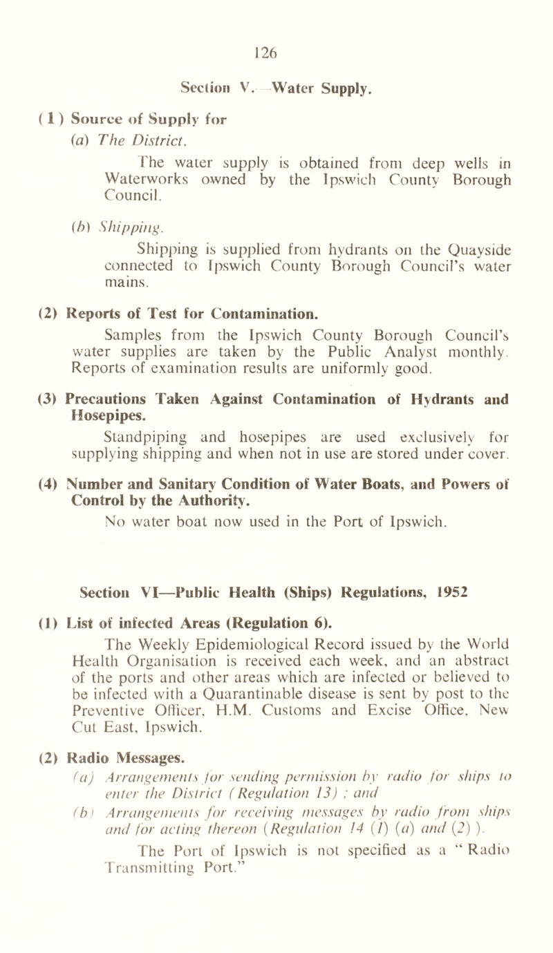Seclion V. Water Supply. ( 1 ) Source of Supply for (a) The District. The water supply is obtained front deep wells in Waterworks owned by the Ipswich County Borough Council. (h) Shipping. Shipping is supplied front hydrants on the Quayside connected to Ipswich County Borough Council’s water mains. (2) Reports of Test for Contamination. Samples from the Ipswich County Borough Council’s water supplies are taken by the Public Analyst monthly. Reports of examination results are uniformly good. (3) Precautions Taken Against Contamination of Hydrants and Hosepipes. Standpiping and hosepipes are used exclusively for supplying shipping and when not in use are stored under cover. (4) Number and Sanitary Condition of Water Boats, and Powers of Control by the Authority . No water boat now used in the Port of Ipswich. Section VI—Public Health (Ships) Regulations, 1952 (1) List of infected Areas (Regulation 6). The Weekly Epidemiological Record issued by the World Health Organisation is received each week, and an abstract of the ports and other areas which are infected or believed to be infected with a Quarantinable disease is sent by post to the Preventive Officer, H.M. Customs and Excise Office. New Cut East, Ipswich. (2) Radio Messages. (a) Arrangements for sending permission by radio for ships to enter the District ( Regulation 13) ; and (b) Arrangements for receiving messages by radio from ships and for acting thereon (Regulation 14 (/) (a) and (2) ). The Port of Ipswich is not specified as a “ Radio Transmitting Port.”