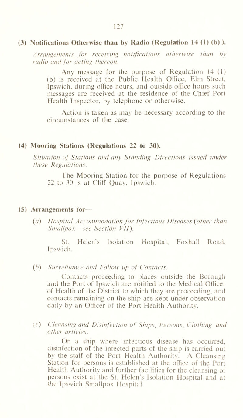 (3) Notifications Otherwise than bv Radio (Regulation 14 (I) (b)). Arrangements for receiving notifications otherwise than by radio and for acting thereon. Any message for the purpose of Regulation 14 (1) (b) is received at the Public Health Olliee, Elm Street, Ipswich, during olliee hours, and outside office hours such messages are received at the residence of the Chief Port Health Inspector, by telephone or otherwise. Action is taken as may be necessary according to the circumstances of the case. (41 Mooring Stations (Regulations 22 to 30). Situation of Stations and any Standing Directions issued under these Regulations. The Mooring Station for the purpose of Regulations 22 to 30 is at Cliff Quay, Ipswich. (51 Arrangements for— (7/) Hospital Accommodation for Infectious Diseases (other than Smallpox—see Section VII). St. Helen's Isolation Hospital, Foxhall Road. Ipswich. (h) Surveillance and Follow up of Contacts. Contacts proceeding to places outside the Borough and the Port of Ipswich are notified to the Medical Otlicer of Health of the District to which they are proceeding, and contacts remaining on the ship are kept under observation daily by an Officer of the Port Health Authority. u ) Cleansing and Disinfection o4' Ships, Persons, Clothing and other articles. On a ship where infectious disease has occurred, disinfection of the infected parts of the ship is carried out by the staff of the Port Health Authority. A Cleansing Station for persons is established at the office of the Port Health Authority and further facilities for the cleansing of persons exist at the St. Helen’s Isolation Hospital and at the Ipswich Smallpox Hospital.