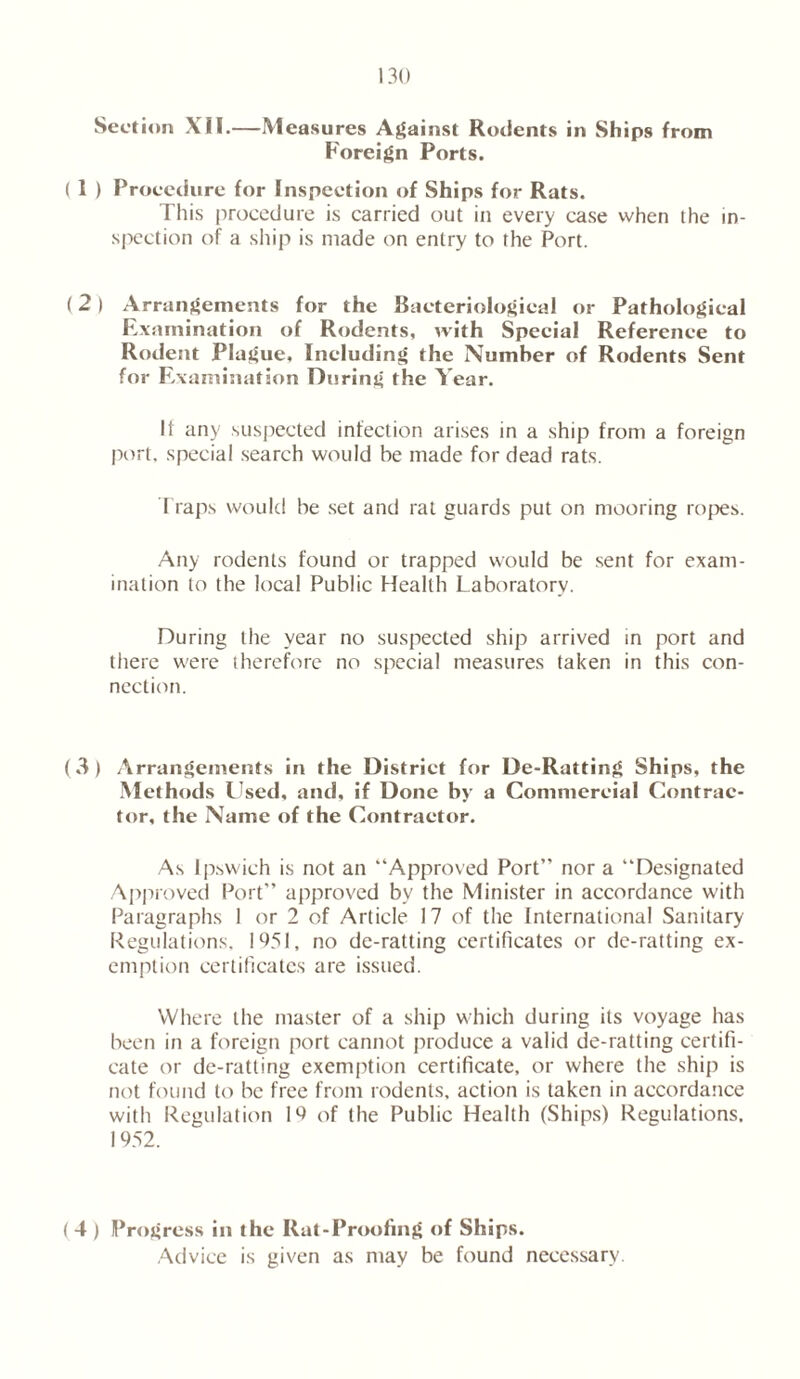 Section XII.—Measures Against Rodents in Ships from Foreign Ports. ( I ) Procedure for Inspection of Ships for Rats. This procedure is carried out in every case when the in- spection of a ship is made on entry to the Port. (2) Arrangements for the Bacteriological or Pathological Examination of Rodents, with Special Reference to Rodent Plague, Including the Number of Rodents Sent for Examination During the Year. If any suspected infection arises in a ship from a foreign port, special search would be made for dead rats. Traps would be set and rat guards put on mooring ropes. Any rodents found or trapped would be sent for exam- ination to the local Public Health Laboratory. During the year no suspected ship arrived in port and there were therefore no special measures taken in this con- nection. (3) Arrangements in the District for De-Ratting Ships, the Methods Used, and, if Done by a Commercial Contrac- tor, the Name of the Contractor. As Ipswich is not an “Approved Port” nor a “Designated Approved Port” approved by the Minister in accordance with Paragraphs I or 2 of Article 17 of the International Sanitary Regulations, 1951, no de-ratting certificates or de-ratting ex- emption certificates are issued. Where the master of a ship which during its voyage has been in a foreign port cannot produce a valid de-ratting certifi- cate or de-ratting exemption certificate, or where the ship is not found to be free from rodents, action is taken in accordance with Regulation 19 of the Public Health (Ships) Regulations, 1952. ( 4 ) Progress in the Rat-Proofing of Ships. Advice is given as may be found necessary.