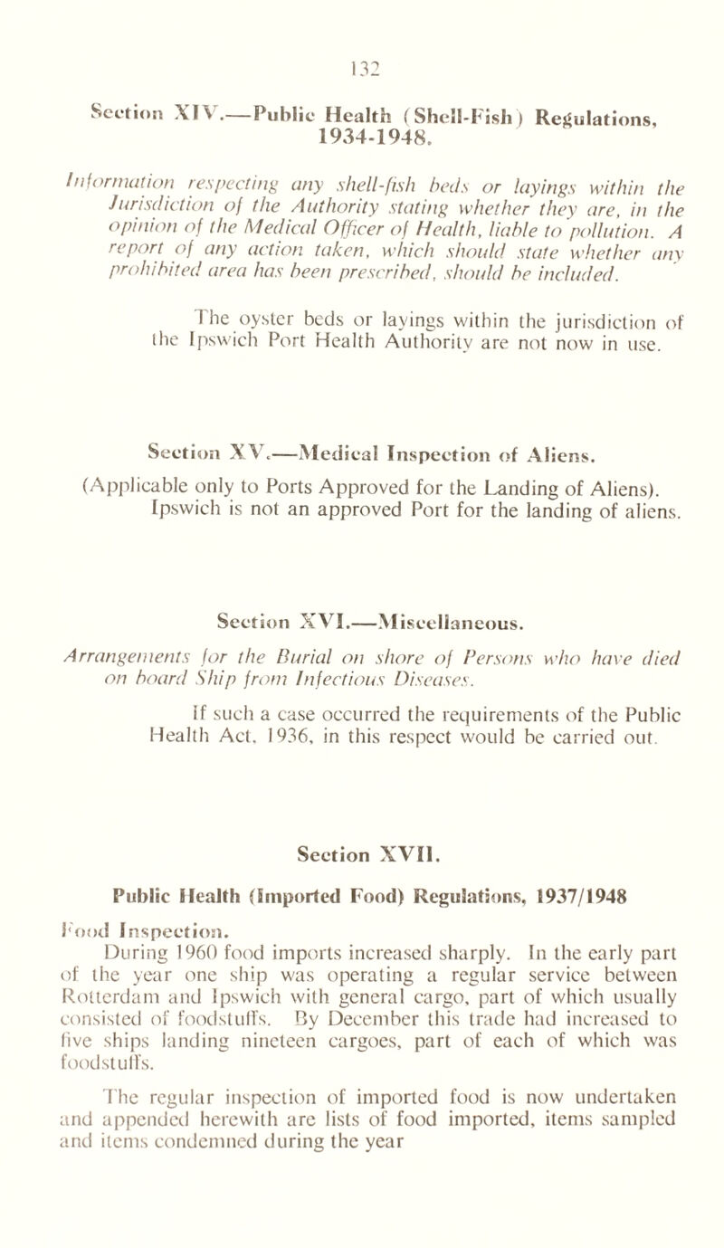 Section XIY .—Public Health (Shell-Fish) Regulations, 1934-1948. Information respecting any shell-fish beds or layings within the Jurisdiction of the Authority stating whether they are, in the opinion of the Medical Officer of Health, liable to pollution. A report of any action taken, which should state whether any- prohibited area has been prescribed, should be included. I he oyster beds or layings within the jurisdiction of the Ipswich Port Health Authority are not now in use. Section XV.—Medical Inspection of Aliens. (Applicable only to Ports Approved for the Landing of Aliens). Ipswich is not an approved Port for the landing of aliens. Section XVI.—Miscellaneous. Arrangements for the Burial on shore of Persons who have died on board Ship from Infectious Diseases. if such a case occurred the requirements of the Public Health Act. 1936, in this respect would be carried out. Section XVII. Public Health (imported Food) Regulations, 1937/1948 Food Inspection. During 1960 food imports increased sharply. In the early part of the year one ship was operating a regular service between Rotterdam and Ipswich with general cargo, part of which usually consisted of foodstuffs. By December this trade had increased to five ships landing nineteen cargoes, part of each of which was foodstulfs. The regular inspection of imported food is now undertaken and appended herewith are lists of food imported, items sampled and items condemned during the year