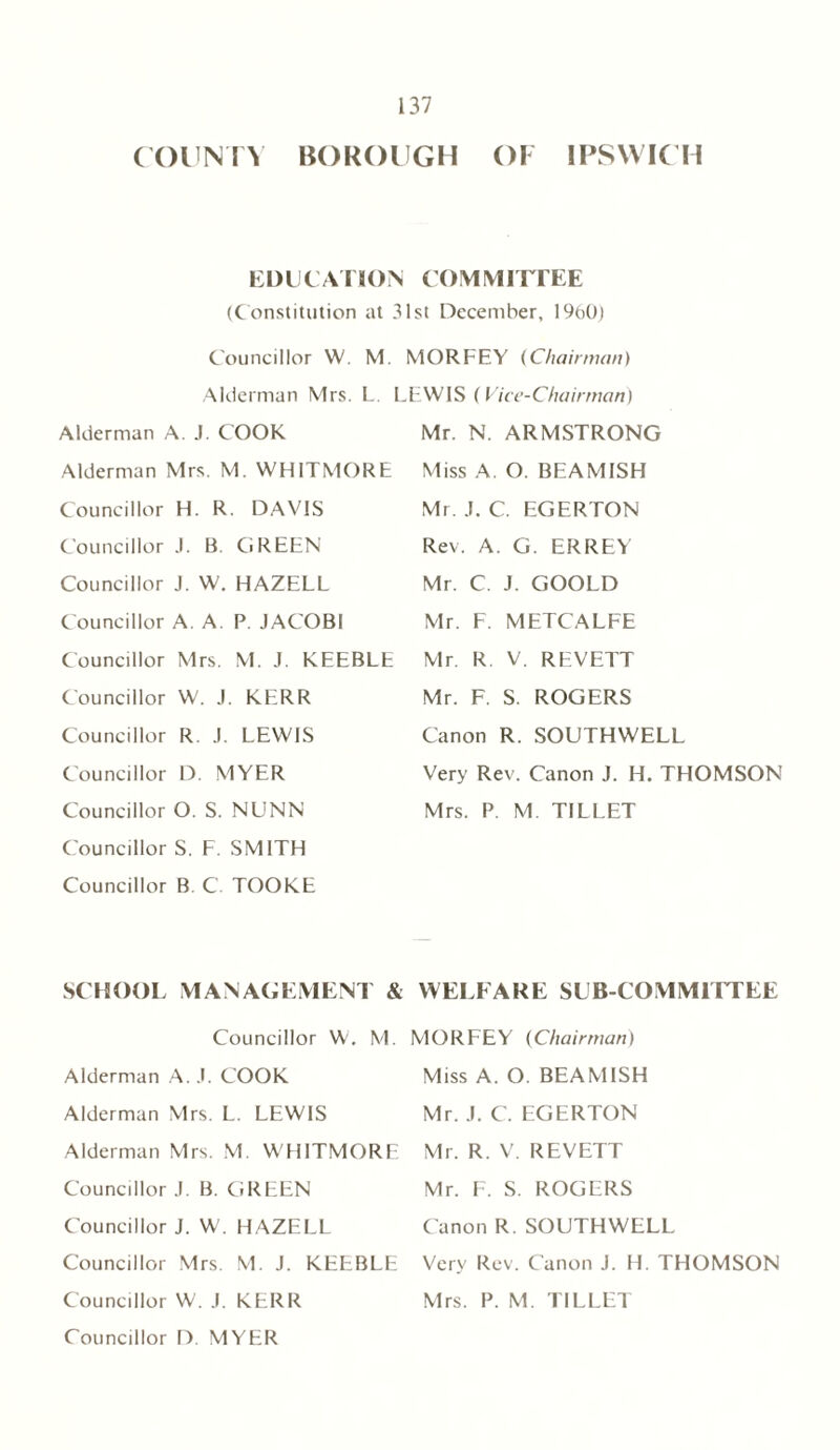 COUNTY BOROUGH OI IPSWICH EDUCATION COMMITTEE (Constitution at 31st December, 1960) Councillor W. M. Alderman Mrs. L. Alderman A. J. COOK Alderman Mrs. M. WHITMORE Councillor H. R. DAVIS Councillor J. B. GREEN Councillor J. W. HAZELL Councillor A. A. P. JACOBI Councillor Mrs. M. J. KEEBLE Councillor W. J. KERR Councillor R. J. LEWIS Councillor D. MYER Councillor O. S. NUNN Councillor S. F. SMITH Councillor B C. TOOKE MORFEY (Chairman) LEWIS (Vice-Chairman) Mr. N. ARMSTRONG Miss A. O. BEAMISH Mr. J. C. EGERTON Rev. A. G. ERREY Mr. C. J. GOOLD Mr. F. METCALFE Mr. R V. REVETT Mr. F. S. ROGERS Canon R. SOUTHWELL Very Rev. Canon J. H. THOMSON Mrs. P. M. TILLET SCHOOL MANAGEMENT & Councillor W. M. Alderman A. J. COOK Alderman Mrs. L. LEWIS Alderman Mrs. M. WHITMORE Councillor J. B. GREEN Councillor J. W. HAZELL Councillor Mrs. M. J. KEEBLE Councillor W. J. KERR Councillor D MYER WELFARE SUB-COMMITTEE MORFEY (Chairman) Miss A. O. BEAMISH Mr. J. C. EGERTON Mr. R. V. REVETT Mr. F. S. ROGERS Canon R. SOUTHWELL Very Rev. Canon J. H. THOMSON Mrs. P. M. TILLET