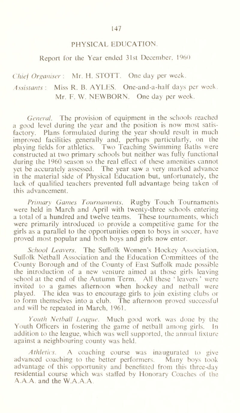 PHYSICAL EDUCATION. Report for the Year ended 31st December, 1960 Chief Organiser : Mr. H. STOTT One day per week. Assistants : Miss R. B. AYLES. One-and-a-half days per week. Mr. F. W. NEWBORN. One day per week. General. The provision of equipment in the schools reached a good level during the year and the position is now most satis- factory. Plans formulated during the year should result in much improved facilities generally and, perhaps particularly, on the playing fields for athletics. Two Teaching Swimming Baths v/ere constructed at two primary schools but neither was fuliy functional during the 1960 season so the real effect of these amenities cannot yet be accurately assessed. The year saw a very marked advance in the material side of Physical Education but, unfortunately, the lack of qualified teachers prevented full advantage being taken of this advancement. Primary Gaines Tournaments. Rugby Touch Tournaments were held in March and April with twenty-three schools entering a total of a hundred and twelve teams. These tournaments, which were primarily introduced to provide a competitive game for the girls as a parallel to the opportunities open to boys in soccer, have proved most popular and both boys and girls now enter. School Leavers. The Suffolk Women’s Hockey Association, Suffolk Netball Association and the Education Committees of the County Borough and of the County of East Suffolk made possible the introduction of a new venture aimed at those girls leaving school at the end of the Autumn Term. All these ‘ leavers ’ were invited to a games afternoon when hockey and netball were played. The idea was to encourage girls to join existing clubs or to form themselves into a club. The afternoon proved successful and will be repeated in March, 1961. Youth Netball League. Much good work was done by the Youth Officers in fostering the game of netball among girls. In addition to the league, which was well supported, the annual fixture against a neighbouring county was held. Athletics. A coaching course was inaugurated to give advanced coaching to the better performers. Many boys took advantage of this opportunity and benefitted from this three-day residential course which was staffed by Honorary Coaches of tfie A.A.A. and the W.A.A.A.