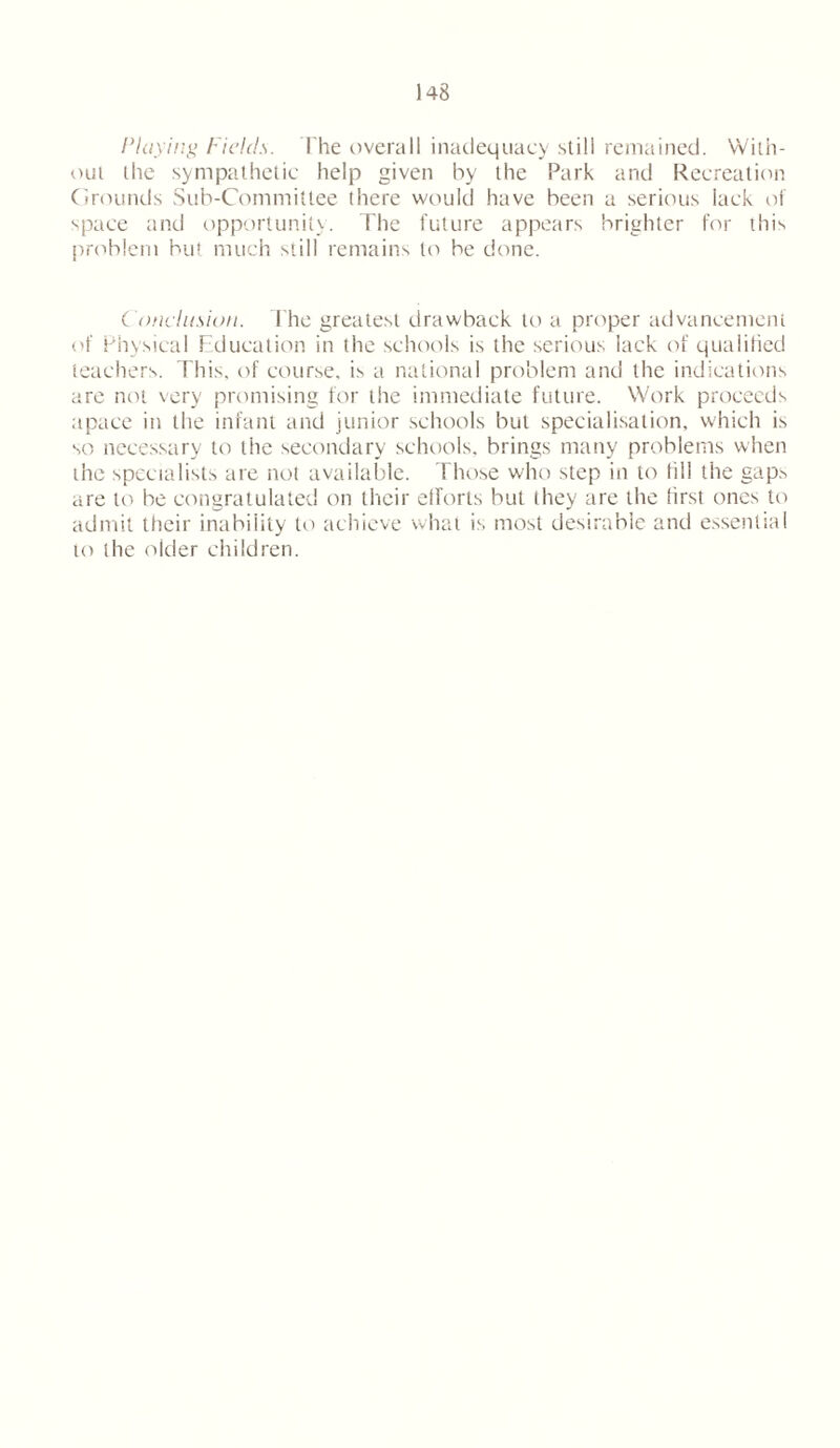 Playing Fields. The overall inadequacy still remained. With- out the sympathetic help given by the Park and Recreation Grounds Sub-Committee there would have been a serious lack of space and opportunity. The future appears brighter for this problem but much still remains to be done. Conclusion. The greatest drawback to a proper advancement of Physical Education in the schools is the serious lack of qualified teachers. This, of course, is a national problem and the indications are not very promising for the immediate future. Work proceeds apace in the infant and junior schools but specialisation, which is so necessary to the secondary schools, brings many problems when the specialists are not available. Those who step in to fill the gaps are to be congratulated on their efforts but they are the first ones to admit their inability to achieve what is most desirable and essential to the older children.
