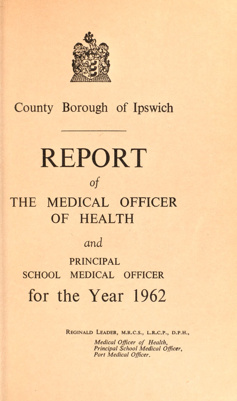 REPORT of THE MEDICAL OFFICER OF HEALTH and PRINCIPAL SCHOOL MEDICAL OFFICER for the Year 1962 Reginald Leader, m.r.c.s., l.r.c.p., d.p.h.. Medical Officer of Health, Principal School Medical Officer, Port Medical Officer.