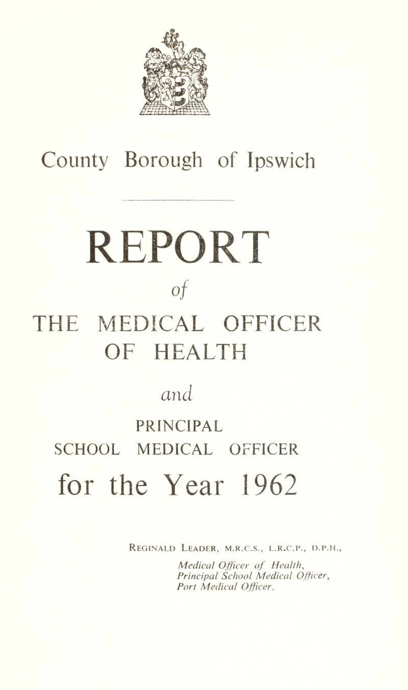 REPORT of THE MEDICAL OFFICER OF HEALTH and PRINCIPAL SCHOOL MEDICAL OFFICER for the Year 1962 Reginald Leader, m.r.c.s., l.r.c.p., d.p.h.. Medical Officer of Health, Principal School Medical Officer, Port Medical Officer.