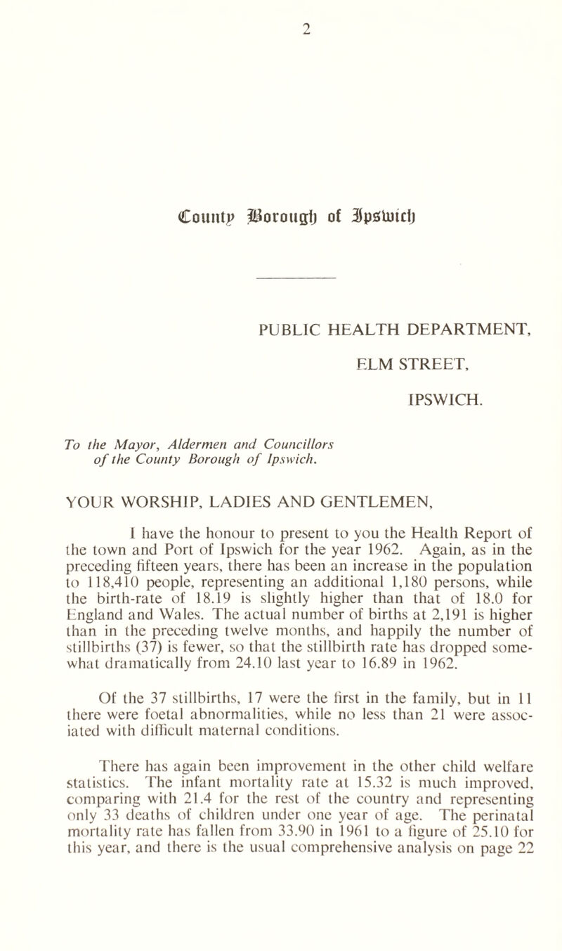 PUBLIC HEALTH DEPARTMENT, ELM STREET, IPSWICH. To the Mayor, Aldermen and Councillors of the County Borough of Ipswich. YOUR WORSHIP, LADIES AND GENTLEMEN, 1 have the honour to present to you the Health Report of the town and Port of Ipswich for the year 1962. Again, as in the preceding fifteen years, there has been an increase in the population to 118,410 people, representing an additional 1,180 persons, while the birth-rate of 18.19 is slightly higher than that of 18.0 for England and Wales. The actual number of births at 2,191 is higher than in the preceding twelve months, and happily the number of stillbirths (37) is fewer, so that the stillbirth rate has dropped some- what dramatically from 24.10 last year to 16.89 in 1962. Of the 37 stillbirths, 17 were the first in the family, but in 11 there were foetal abnormalities, while no less than 21 were assoc- iated with difficult maternal conditions. There has again been improvement in the other child welfare statistics. The infant mortality rate at 15.32 is much improved, comparing with 21.4 for the rest of the country and representing only 33 deaths of children under one year of age. The perinatal mortality rale has fallen from 33.90 in 1961 to a figure of 25.10 for this year, and there is the usual comprehensive analysis on page 22