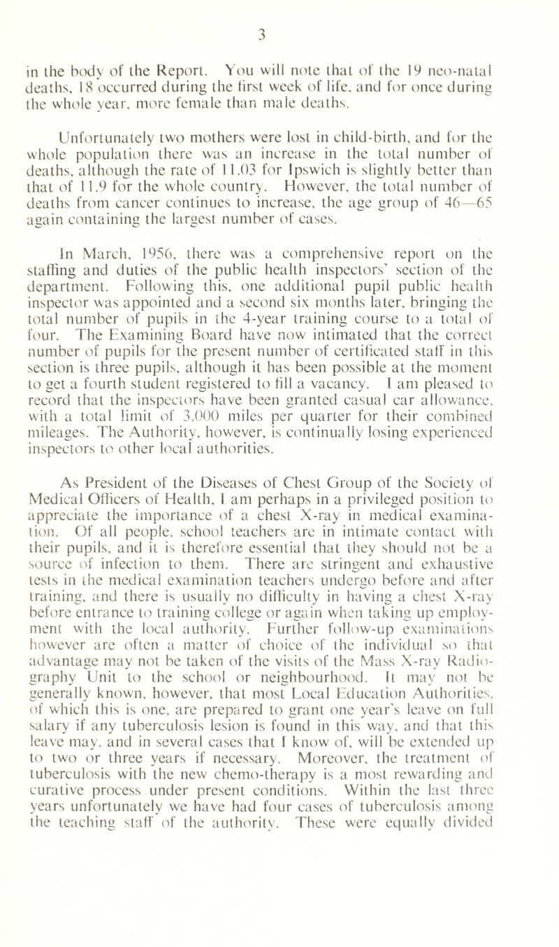 in the body of the Report. You will note that of the 19 neo-natal deaths, 18 occurred during the first week of life, and for once during the whole year, more female than male deaths. Unfortunately two mothers were lost in child-birth, and for the whole population there was an increase in the total number of deaths, although the rate of 11.03 for Ipswich is slightly better than that of 11.9 for the whole country. However, the total number of deaths from cancer continues to increase, the age group of 46—65 again containing the largest number of cases. In March, 1956, there was a comprehensive report on the staffing and duties of the public health inspectors’ section of the department. Following this, one additional pupil public health inspector was appointed and a second six months later, bringing the total number of pupils in the 4-year training course to a total of four. The Examining Board have now intimated that the correct number of pupils for the present number of certificated staff in this section is three pupils, although it has been possible at the moment to get a fourth student registered to fill a vacancy. 1 am pleased to record that the inspectors have been granted casual car allowance, with a total limit of 3,000 miles per quarter for their combined mileages. The Authority, however, is continually losing experienced inspectors to other local authorities. As President of the Diseases of Chest Group of the Society of Medical Officers of Health, I am perhaps in a privileged position to appreciate the importance of a chest X-ray in medical examina- tion. Of all people, school teachers are in intimate contact with their pupils, and it is therefore essential that they should not be a source of infection to them. There are stringent and exhaustive tests in the medical examination teachers undergo before and after training, and there is usually no difficulty in having a chest X-ray before entrance to training college or again when taking up employ- ment with the local authority. Further follow-up examinations however are often a matter of choice of the individual so that advantage may not be taken of the visits of the Mass X-ray Radio- graphy Unit to the school or neighbourhood. It may not be generally known, however, that most Local Education Authorities, of which this is one, are prepared to grant one year’s leave on full salary if any tuberculosis lesion is found in this way, and that this leave may, and in several cases that I know of, will be extended up to two or three years if necessary. Moreover, the treatment of tuberculosis with the new chemo-therapy is a most rewarding anti curative process under present conditions. Within the last three years unfortunately we have had four cases of tuberculosis among the teaching staff of the authority. These were equally divided