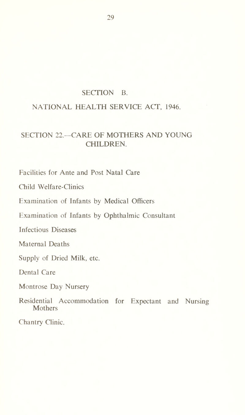 SECTION B. NATIONAL HEALTH SERVICE ACT, 1946. SECTION 22.—CARE OF MOTHERS AND YOUNG CHILDREN. Facilities for Ante and Post Natal Care Child Welfare-Clinics Examination of Infants by Medical Officers Examination of Infants by Ophthalmic Consultant Infectious Diseases Maternal Deaths Supply of Dried Milk, etc. Dental Care Montrose Day Nursery Residential Accommodation for Expectant and Nursing Mothers Chantry Clinic.