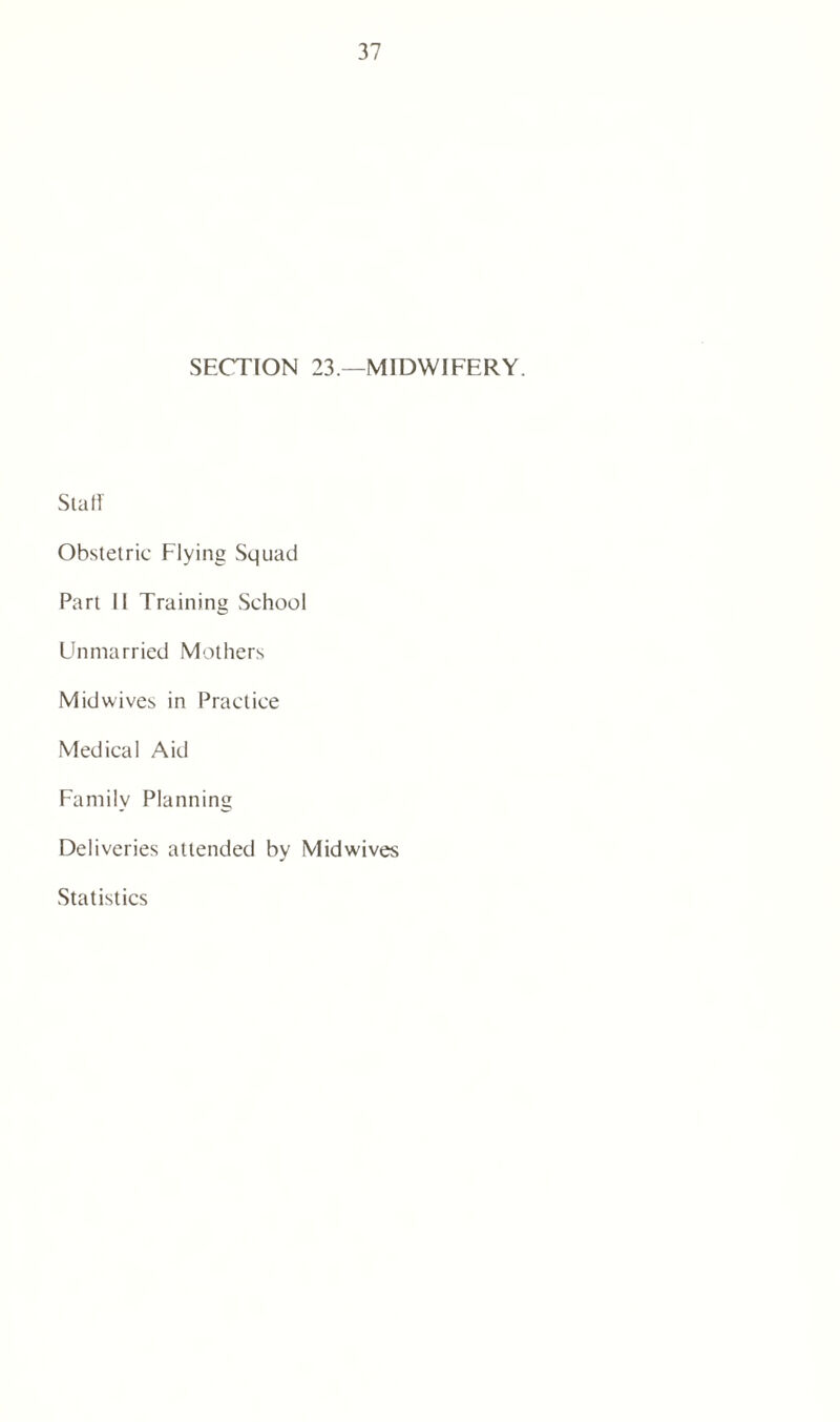 SECTION 23.—MIDWIFERY. Stall Obstetric Flying Squad Part II Training School Unmarried Mothers Mid wives in Practice Medical Aid Family Planning Deliveries attended by Midwives