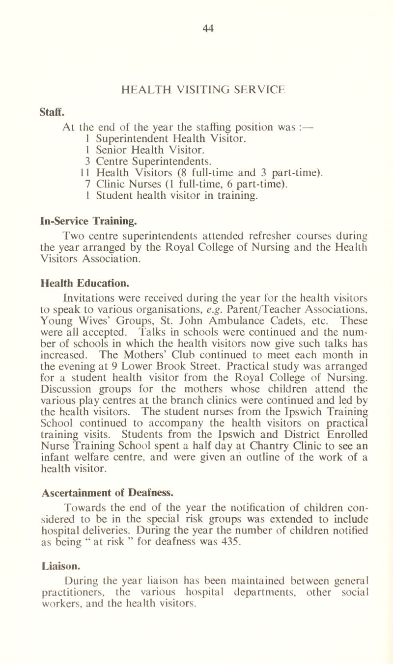 HEALTH VISITING SERVICE Stall. At the end of the year the staffing position was :— 1 Superintendent Health Visitor. 1 Senior Health Visitor. 3 Centre Superintendents. 11 Health Visitors (8 full-time and 3 part-time). 7 Clinic Nurses (1 full-time, 6 part-time). 1 Student health visitor in training. In-Service Training. Two centre superintendents attended refresher courses during the year arranged by the Royal College of Nursing and the Health Visitors Association. Health Education. Invitations were received during the year for the health visitors to speak to various organisations, e.g. Parent/Teacher Associations, Young Wives’ Groups, St. John Ambulance Cadets, etc. These were all accepted. Talks in schools were continued and the num- ber of schools in which the health visitors now give such talks has increased. The Mothers’ Club continued to meet each month in the evening at 9 Lower Brook Street. Practical study was arranged for a student health visitor from the Royal College of Nursing. Discussion groups for the mothers whose children attend the various play centres at the branch clinics were continued and led by the health visitors. The student nurses from the Ipswich Training School continued to accompany the health visitors on practical training visits. Students from the Ipswich and District Enrolled Nurse Training School spent a half day at Chantry Clinic to see an infant welfare centre, and were given an outline of the work of a health visitor. Ascertainment of Deafness. Towards the end of the year the notification of children con- sidered to be in the special risk groups was extended to include hospital deliveries. During the year the number of children notified as being “ at risk ” for deafness was 435. Liaison. During the year liaison has been maintained between general practitioners, the various hospital departments, other social workers, and the health visitors.