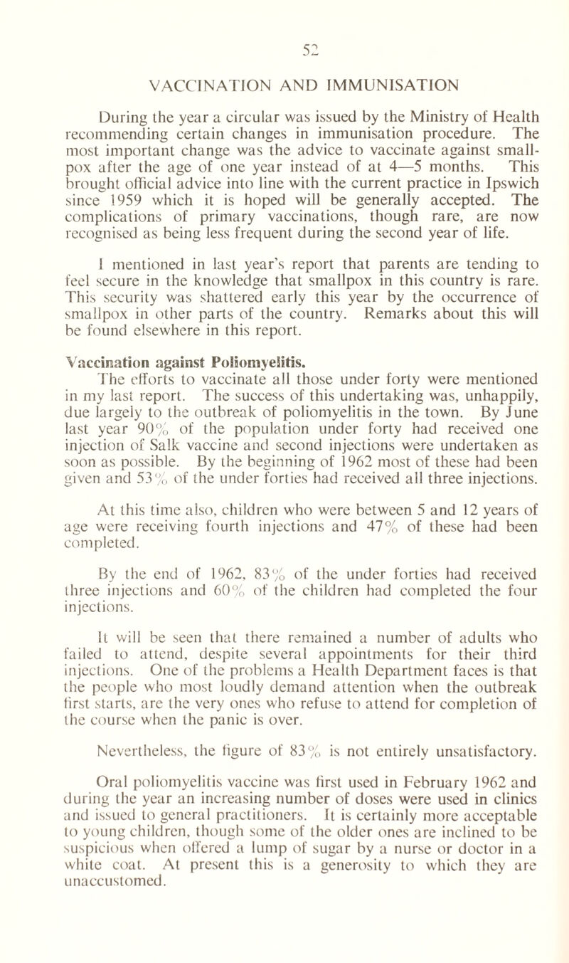 VACCINATION AND IMMUNISATION During the year a circular was issued by the Ministry of Health recommending certain changes in immunisation procedure. The most important change was the advice to vaccinate against small- pox after the age of one year instead of at 4—5 months. This brought official advice into line with the current practice in Ipswich since 1959 which it is hoped will be generally accepted. The complications of primary vaccinations, though rare, are now recognised as being less frequent during the second year of life. I mentioned in last year’s report that parents are tending to feel secure in the knowledge that smallpox in this country is rare. This security was shattered early this year by the occurrence of smallpox in other parts of the country. Remarks about this will be found elsewhere in this report. Vaccination against Poliomyelitis. The efforts to vaccinate all those under forty were mentioned in my last report. The success of this undertaking was, unhappily, due largely to the outbreak of poliomyelitis in the town. By June last year 90% of the population under forty had received one injection of Salk vaccine and second injections were undertaken as soon as possible. By the beginning of 1962 most of these had been given and 53% of the under forties had received all three injections. At this time also, children who were between 5 and 12 years of age were receiving fourth injections and 47% of these had been completed. By the end of 1962, 83% of the under forties had received three injections and 60% of the children had completed the four injections. It will be seen that there remained a number of adults who failed to attend, despite several appointments for their third injections. One of the problems a Health Department faces is that the people who most loudly demand attention when the outbreak first starts, are the very ones who refuse to attend for completion of the course when the panic is over. Nevertheless, the figure of 83% is not entirely unsatisfactory. Oral poliomyelitis vaccine was first used in February 1962 and during the year an increasing number of doses were used in clinics and issued to general practitioners. It is certainly more acceptable to young children, though some of the older ones are inclined to be suspicious when offered a lump of sugar by a nurse or doctor in a white coat. At present this is a generosity to which they are unaccustomed.