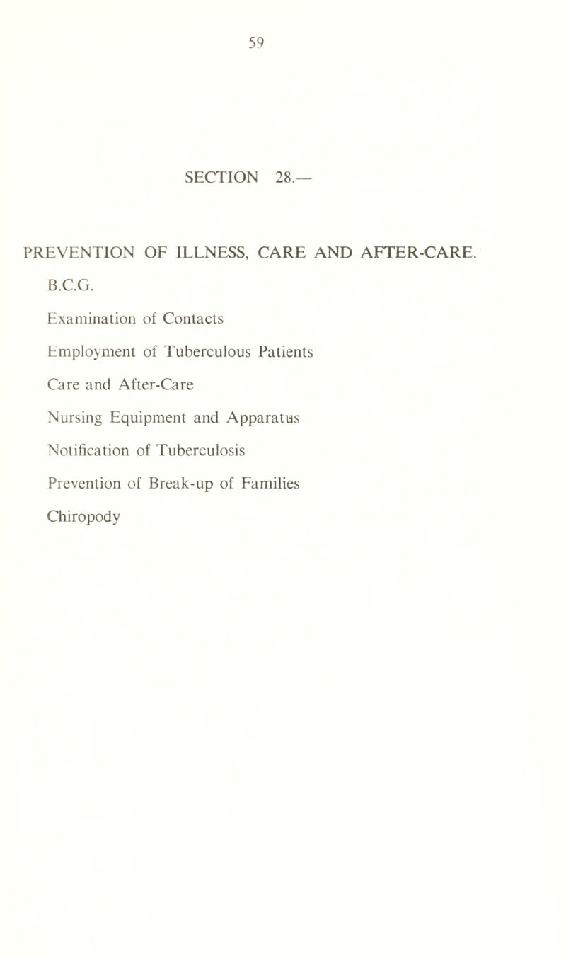SECTION 28.— PREVENTION OF ILLNESS, CARE AND AFTER-CARE. B.C.G. Examination of Contacts Employment of Tuberculous Patients Care and After-Care Nursing Equipment and Apparatus Notification of Tuberculosis Prevention of Break-up of Families Chiropody