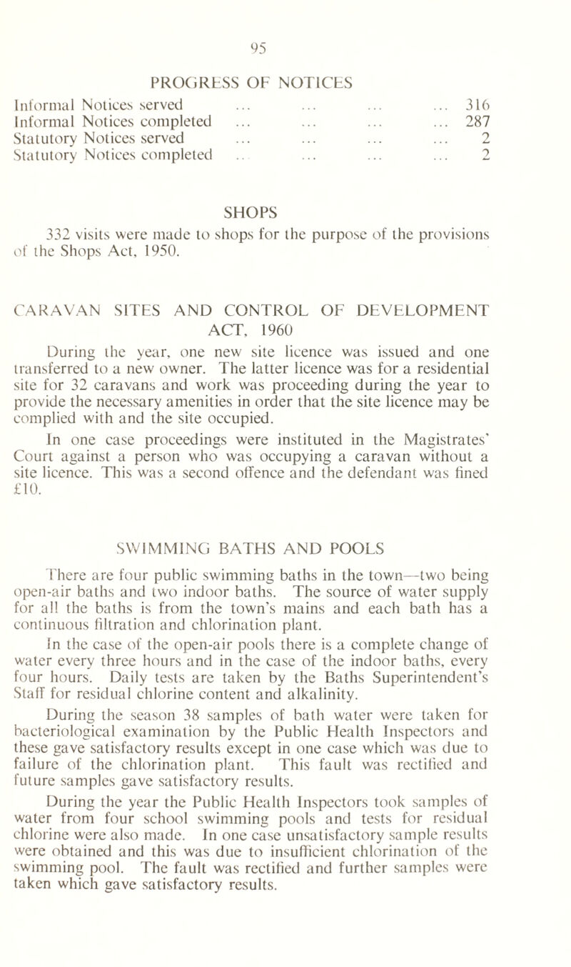 PROGRESS OF NOTICES Informal Notices served ... ... ... ... 316 Informal Notices completed ... ... ... ... 287 Statutory Notices served ... ... ... ... 2 Statutory Notices completed ... ... ... 2 SHOPS 332 visits were made to shops for the purpose of the provisions of the Shops Act, 1950. CARAVAN SITES AND CONTROL OF DEVELOPMENT ACT. 1960 During the year, one new site licence was issued and one transferred to a new owner. The latter licence was for a residential site for 32 caravans and work was proceeding during the year to provide the necessary amenities in order that the site licence may be complied with and the site occupied. In one case proceedings were instituted in the Magistrates’ Court against a person who was occupying a caravan without a site licence. This was a second offence and the defendant was lined £10. SWIMMING BATHS AND POOLS There are four public swimming baths in the town—two being open-air baths and two indoor baths. The source of water supply for all the baths is from the town’s mains and each bath has a continuous filtration and chlorination plant. In the case of the open-air pools there is a complete change of water every three hours and in the case of the indoor baths, every four hours. Daily tests are taken by the Baths Superintendent’s Staff for residual chlorine content and alkalinity. During the season 38 samples of bath water were taken for bacteriological examination by the Public Health Inspectors and these gave satisfactory results except in one case which was due to failure of the chlorination plant. This fault was rectified and future samples gave satisfactory results. During the year the Public Health Inspectors took samples of water from four school swimming pools and tests for residual chlorine were also made. In one case unsatisfactory sample results were obtained and this was due to insufficient chlorination of the swimming pool. The fault was rectified and further samples were taken which gave satisfactory results.