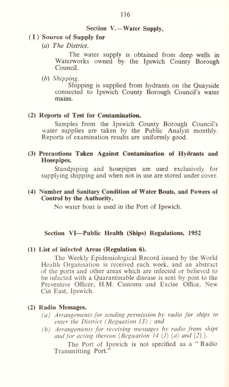 Section V.—Water Supply. (1) Source of Supply for (a) The District. The water supply is obtained from deep wells in Waterworks owned by the Ipswich County Borough Council. (b) Shipping. Shipping is supplied from hydrants on the Quayside connected to Ipswich County Borough Council’s water mains. (2) Reports of Test for Contamination. Samples from the Ipswich County Borough Council’s water supplies are taken by the Public Analyst monthly. Reports of examination results are uniformly good. (3) Precautions Taken Against Contamination of Hydrants and Hosepipes. Standpiping and hosepipes are used exclusively for supplying shipping and when not in use are stored under cover. (4) Number and Sanitary Condition of Water Boats, and Powers of Control by the Authority. No water boat is used in the Port of Ipswich. Section VI—Public Health (Ships) Regulations, 1952 (1) List of infected Areas (Regulation 6). The Weekly Epidemiological Record issued by the World Health Organisation is received each week, and an abstract of the ports and other areas which are infected or believed to be infected with a Quarantinable disease is sent by post to the Preventive Officer, H.M. Customs and Excise Office, New Cut East, Ipswich. (2) Radio Messages. (a) Arrangements for sending permission by radio for ships to enter the District (Reguation 13) ; and (b) Arrangements for receiving messages by radio from ships and for acting thereon (Reguation 14 (/) (a) and (2)). The Port of Ipswich is not specified as a “ Radio Transmitting Port.”